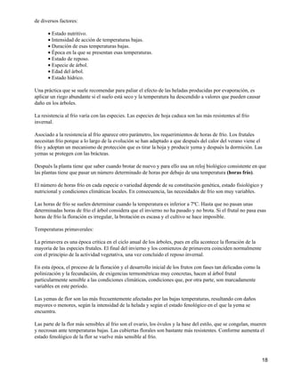 de diversos factores:
Estado nutritivo.•
Intensidad de acción de temperaturas bajas.•
Duración de esas temperaturas bajas.•
Época en la que se presentan esas temperaturas.•
Estado de reposo.•
Especie de árbol.•
Edad del árbol.•
Estado hídrico.•
Una práctica que se suele recomendar para paliar el efecto de las heladas producidas por evaporación, es
aplicar un riego abundante si el suelo está seco y la temperatura ha descendido a valores que pueden causar
daño en los árboles.
La resistencia al frío varía con las especies. Las especies de hoja caduca son las más resistentes al frío
invernal.
Asociado a la resistencia al frío aparece otro parámetro, los requerimientos de horas de frío. Los frutales
necesitan frío porque a lo largo de la evolución se han adaptado a que después del calor del verano viene el
frío y adoptan un mecanismo de protección que es tirar la hoja y producir yema y después la dormición. Las
yemas se protegen con las brácteas.
Después la planta tiene que saber cuando brotar de nuevo y para ello usa un reloj biológico consistente en que
las plantas tiene que pasar un número determinado de horas por debajo de una temperatura (horas frío).
El número de horas frío en cada especie o variedad depende de su constitución genética, estado fisiológico y
nutricional y condiciones climáticas locales. En consecuencia, las necesidades de frío son muy variables.
Las horas de frío se suelen determinar cuando la temperatura es inferior a 7ºC. Hasta que no pasan unas
determinadas horas de frío el árbol considera que el invierno no ha pasado y no brota. Si el frutal no pasa esas
horas de frío la floración es irregular, la brotación es escasa y el cultivo se hace imposible.
Temperaturas primaverales:
La primavera es una época crítica en el ciclo anual de los árboles, pues en ella acontece la floración de la
mayoría de las especies frutales. El final del invierno y los comienzos de primavera coinciden normalmente
con el principio de la actividad vegetativa, una vez concluido el reposo invernal.
En esta época, el proceso de la floración y el desarrollo inicial de los frutos con fases tan delicadas como la
polinización y la fecundación, de exigencias termométricas muy concretas, hacen al árbol frutal
particularmente sensible a las condiciones climáticas, condiciones que, por otra parte, son marcadamente
variables en este período.
Las yemas de flor son las más frecuentemente afectadas por las bajas temperaturas, resultando con daños
mayores o menores, según la intensidad de la helada y según el estado fenológico en el que la yema se
encuentra.
Las parte de la flor más sensibles al frío son el ovario, los óvulos y la base del estilo, que se congelan, mueren
y necrosan ante temperaturas bajas. Las cubiertas florales son bastante más resistentes. Conforme aumenta el
estado fenológico de la flor se vuelve más sensible al frío.
18
 