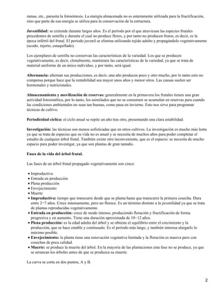 ramas, etc., parasita la fotosíntesis. La energía almacenada no es enteramente utilizada para la fructificación,
sino que parte de esa energía se utiliza para la conservación de la estructura.
Juvenilidad: se extiende durante largos años. Es el período por el que atraviesan las especies frutales
procedentes de semilla y durante el cual no produce flores, y por tanto no producen frutos, es decir, es la
época infértil del frutal. El período juvenil se elimina utilizando tejido adulto y propagándolo vegetativamente
(acodo, injerto, estaquillado).
Los ejemplares de semilla no conservan las características de la variedad. Los que se producen
vegetativamente, es decir, clonalmente, mantienen las características de la variedad, ya que se trata de
material uniforme de un único individuo, y por tanto, será igual.
Alternancia: alternan sus producciones, es decir, una año producen poco y otro mucho, por lo tanto esto no
compensa porque hace que la rentabilidad sea mayor unos años y menor otros. Las causas suelen ser
hormonales y nutricionales.
Almacenamiento y movilización de reservas: generalmente en la primavera los frutales tienen una gran
actividad fotosintética, por lo tanto, los asimilados que no se consumen se acumulan en reservas para cuando
las condiciones ambientales no sean tan buenas, como pasa en invierno. Esto nos sirve para programar
técnicas de cultivo.
Periodicidad cíclica: el ciclo anual se repite un año tras otro, presentando una clara estabilidad.
Investigación: las técnicas son menos sofisticadas que en otros cultivos. La investigación es mucho más lenta
ya que se trata de especies que su vida no es anual y se necesita de muchos años para poder completar el
estudio de cualquier árbol frutal. También existe otro inconveniente, que es el espacio; se necesita de mucho
espacio para poder investigar, ya que son plantas de gran tamaño.
Fases de la vida del árbol frutal.
Las fases de un árbol frutal propagado vegetativamente son cinco:
Improductiva•
Entrada en producción•
Plena producción•
Envejecimiento•
Muerte•
Improductiva: tiempo que transcurre desde que se planta hasta que transcurre la primera cosecha. Dura
entre 2−7 años. Crece intensamente, pero no florece. Es un término distinto a la juvenilidad ya que se trata
de plantas reproducidas vegetativamente.
•
Entrada en producción: crece de modo intenso, produciendo floración y fructificación de forma
progresiva y en aumento. Tiene una duración aproximada de 10−12 años.
•
Plena producción: es la edad adulta del árbol y se obtiene el equilibrio entre el crecimiento y la
producción, que se hace estable y continuado. Es el período más largo, y también interesa alargarlo lo
máximo posible.
•
Envejecimiento: la planta tiene una renovación vegetativa limitada y la floración es masiva pero con
cosechas de poca calidad.
•
Muerte: se produce la muerte del árbol. En la mayoría de las plantaciones esta fase no se produce, ya que
se arrancan los árboles antes de que se produzca su muerte.
•
La curva se corta en dos puntos, A y B.
2
 