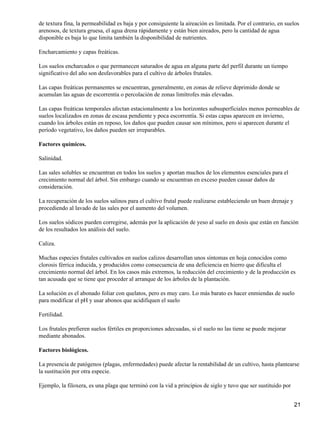 de textura fina, la permeabilidad es baja y por consiguiente la aireación es limitada. Por el contrario, en suelos
arenosos, de textura gruesa, el agua drena rápidamente y están bien aireados, pero la cantidad de agua
disponible es baja lo que limita también la disponibilidad de nutrientes.
Encharcamiento y capas freáticas.
Los suelos encharcados o que permanecen saturados de agua en alguna parte del perfil durante un tiempo
significativo del año son desfavorables para el cultivo de árboles frutales.
Las capas freáticas permanentes se encuentran, generalmente, en zonas de relieve deprimido donde se
acumulan las aguas de escorrentía o percolación de zonas limítrofes más elevadas.
Las capas freáticas temporales afectan estacionalmente a los horizontes subsuperficiales menos permeables de
suelos localizados en zonas de escasa pendiente y poca escorrentía. Si estas capas aparecen en invierno,
cuando los árboles están en reposo, los daños que pueden causar son mínimos, pero si aparecen durante el
período vegetativo, los daños pueden ser irreparables.
Factores químicos.
Salinidad.
Las sales solubles se encuentran en todos los suelos y aportan muchos de los elementos esenciales para el
crecimiento normal del árbol. Sin embargo cuando se encuentran en exceso pueden causar daños de
consideración.
La recuperación de los suelos salinos para el cultivo frutal puede realizarse estableciendo un buen drenaje y
procediendo al lavado de las sales por el aumento del volumen.
Los suelos sódicos pueden corregirse, además por la aplicación de yeso al suelo en dosis que están en función
de los resultados los análisis del suelo.
Caliza.
Muchas especies frutales cultivados en suelos calizos desarrollan unos síntomas en hoja conocidos como
clorosis férrica inducida, y producidos como consecuencia de una deficiencia en hierro que dificulta el
crecimiento normal del árbol. En los casos más extremos, la reducción del crecimiento y de la producción es
tan acusada que se tiene que proceder al arranque de los árboles de la plantación.
La solución es el abonado foliar con quelatos, pero es muy caro. Lo más barato es hacer enmiendas de suelo
para modificar el pH y usar abonos que acidifiquen el suelo
Fertilidad.
Los frutales prefieren suelos fértiles en proporciones adecuadas, si el suelo no las tiene se puede mejorar
mediante abonados.
Factores biológicos.
La presencia de patógenos (plagas, enfermedades) puede afectar la rentabilidad de un cultivo, hasta plantearse
la sustitución por otra especie.
Ejemplo, la filoxera, es una plaga que terminó con la vid a principios de siglo y tuvo que ser sustituido por
21
 