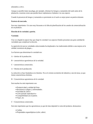 almendros y olivo.
Aunque es posible tratar una plaga, por ejemplo, eliminar los hongos y nematodos del suelo antes de la
plantación, ocasiona costes que pueden hacer replantearse el plantar o no una especie.
Cuando la presencia de hongos y nematodos es persistente en el suelo es mejor poner un patrón tolerante.
Factores de mercado.
Son muy importantes. Un caso muy frecuente es la falta de planificación de los canales de comercialización
de un producto.
Elección de la variedad y patrón.
Variedad.
Una vez elegida la especie hay que elegir la variedad. Las especies frutales presentan una gran cantidad de
variedades que complican la elección.
La aparición de nuevas variedades seleccionadas ha desplazado a las tradicionales debido a una mejora en la
calidad, resistencia de plagas,...
Los factores que determinan la variedad son:
A − destino de la producción.
B − características agronómicas de la variedad.
C − características comerciales.
A − Destino de la producción.
La selección se hace basándose en el destino. No es lo mismo un destino de industria y uno de mesa, ya que
tienen características distintas.
B − Características agronómicas de la variedad.
Son muchas las más importantes son:
Productividad y calidad del fruto•
Resistencia a plagas y enfermedades.•
Facilidad de cultivo•
Corto período improductivo•
Compatibilidad con el patrón.•
Vigor, etc.•
C − Características comerciales.
Son más importantes que las agronómicas ya que de éstas depende la venta del producto, destacamos:
Calibre•
Propiedades organolépticas (color, sabor)•
22
 