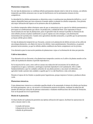 Plantaciones temporales.
En este tipo de plantaciones se combinan árboles permanentes durante toda la vida de las mismas, con árboles
temporales que deben arrancarse una vez que la interferencia con los permanentes alcanza niveles
competitivos.
La densidad de los árboles permanentes se determina como si constituyeran una plantación definitiva, y en el
espacio disponible hasta que éstos alcancen el tamaño adulto se plantan los árboles temporales. Esto permite
una mejor utilización del espacio en los primeros años de la plantación.
Los árboles temporales deben eliminarse antes de que se entrecrucen con la copa de los árboles permanentes y
provoquen un sombreamiento que afecte a la producción y calidad del fruto. Esto representa el mayor
inconveniente de este tipo de plantaciones, pues el agricultor trata de retrasar lo posible la eliminación de
estos árboles jóvenes en pleno rendimiento ya que le supone un coste arranque y una disminución
momentánea de la producción. Cuando estos agricultores deciden arrancarlos, es posible que los permanentes
ya hayan sufrido graves daños.
Un tipo de plantación temporal de uso frecuente, consiste en la plantación de árboles jóvenes en las calles de
una antigua plantación, con objeto de renovar los árboles viejos paulatinamente. Esta práctica, en general,
presenta inconvenientes, ya que los árboles adultos establecen una fuerte competencia con los jóvenes.
Una alternativa para la renovación paulatina de plantaciones viejas es la eliminación de éstas por parcelas.
Cultivos intercalares.
Una alternativa de uso frecuente a las plantaciones temporales consiste en el cultivo de plantas anuales en las
calles de la plantación durante el período improductivo.
En la mayoría de los casos, estos cultivos causan una reducción del crecimiento de los árboles por
competencia en agua y nutrientes y prolongan el período improductivo de la plantación. Ello se debe
fundamentalmente a que los cuidados culturales de una planta perenne y una anual son diferentes, y el
agricultor tiende a prestar más cuidados a aquella que le va a dar beneficios a más corto plazo.
Durante el reposo de los frutales se pueden poner leguminosas, porque mejoran el terreno y producen abono
verde.
Plantaciones intensivas.
Como plantaciones intensivas se entienden aquellas donde se ha aumentado el número de árboles por hectárea
de forma permanente, esto es, sin recurrir a la eliminación posterior de árboles, mediante la reducción del
tamaño del árbol por selección de patrones enanizantes o mediante modificaciones del sistema de formación.
Esto no ha pasado de nivel experimental.
Diseño de la plantación.
Un buen diseño de la plantación permitirá una óptima utilización del espacio, facilitará las operaciones de
cultivo durante toda la vida.
estudio del terreno•
disposición de los árboles•
diseño de polinización•
24
 