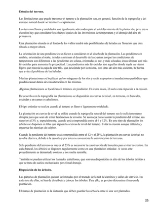 Estudio del terreno.
Las limitaciones que puede presentar el terreno a la plantación son, en general, función de la topografía y del
entorno natural donde se localice la explotación.
Los terrenos llanos y ondulados son igualmente adecuados para el establecimiento de la plantación, pero en su
elección hay que considerar los efectos locales de las inversiones de temperatura y el drenaje del aire en
primavera.
Una plantación situada en el fondo de los valles tendrá más posibilidades de heladas en floración que otra
situada a mayor altura.
La orientación de una pendiente es un factor a considerar en el diseño de la plantación. Las pendientes en
umbría, orientadas al norte, tienden a retrasar el desarrollo de las yemas porque las condiciones de
temperatura son diferentes a las pendientes en solana, orientadas al sur, y más soleadas; éstas últimas son más
favorables para aumentar la precocidad. Las pendientes más favorables son aquellas donde sopla un viento
ligero que mezcla la capa de aire frío, que desciende por la misma, con otras de aire más caliente, de forma
que evite el problema de las heladas.
Muchas plantaciones se localizan en los márgenes de los ríos y están expuestos a inundaciones periódicas que
pueden causar daños de consideración en las mismas.
Algunas plantaciones se localizan en terrenos en pendiente. En estos casos, el suelo esta expuesto a la erosión.
De acuerdo con la topografía las plantaciones se dispondrán en curvas de nivel, en terrazas, en bancales,
estándar y en camas o caballones.
El tipo estándar se realiza cuando el terreno es llano o ligeramente ondulado.
La plantación en curvas de nivel se utiliza cuando la topografía natural del terreno sea lo suficientemente
abrupta para que sean de temer fenómenos de erosión. Se aconseja para cuando la pendiente del terreno sea
superior al 3% y, especialmente, cuando está comprendida entre el 6 y 12%. En este tipo de plantación los
árboles se disponen en filas que siguen las curvas de nivel del terreno. Evita la erosión aunque dificulta y
encarece las técnicas de cultivo.
Cuando la pendiente del terreno está comprendida entre el 12 y el 25%, la plantación en curvas de nivel no
resulta efectiva, debido a la erosión y por esta es conveniente la construcción de terrazas.
Si la pendiente del terreno es mayor al 25% es necesario la construcción de bancales para evitar la erosión. En
cada bancal, los árboles se disponen regularmente como en una plantación estándar. A veces este
procedimiento es demasiado costoso y no resulta rentable.
También se pueden utilizar los llamados caballones, que son una disposición en alto de los árboles debido a
que se trata de suelos encharcados por el mal drenaje.
Disposición de los árboles.
Las parcelas de plantación quedan delimitadas por el trazado de la red de caminos y calles de servicio. En
cada una de ellas, se han de distribuir y colocar los árboles. Para ello, es preciso determina el marco de
plantación.
El marco de plantación es la distancia que deben guardar los árboles entre sí una vez plantados.
25
 
