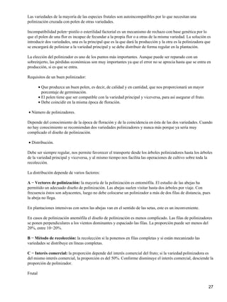 Las variedades de la mayoría de las especies frutales son autoincompatibles por lo que necesitan una
polinización cruzada con polen de otras variedades.
Incompatibilidad polen−pistilo o esterilidad factorial es un mecanismo de rechazo con base genética por lo
que el polen de una flor es incapaz de fecundar a la propia flor o a otras de la misma variedad. La solución es
introducir dos variedades, una es la principal que es la que dará la producción y la otra es la polinizadora que
se encargará de polinizar a la variedad principal y se debe distribuir de forma regular en la plantación.
La elección del polinizador es uno de los puntos más importantes. Aunque puede ser reparado con un
sobreinjerto, las pérdidas económicas son muy importantes ya que el error no se aprecia hasta que se entra en
producción, si es que se entra.
Requisitos de un buen polinizador:
Que produzca un buen polen, es decir, de calidad y en cantidad, que nos proporcionará un mayor
porcentaje de germinación.
•
El polen tiene que ser compatible con la variedad principal y viceversa, para así asegurar el fruto.•
Debe coincidir en la misma época de floración.•
Número de polinizadores.•
Depende del conocimiento de la época de floración y de la coincidencia en ésta de las dos variedades. Cuando
no hay conocimiento se recomiendan dos variedades polinizadores y nunca más porque ya sería muy
complicado el diseño de polinización.
Distribución.•
Debe ser siempre regular, nos permite favorecer el transporte desde los árboles polinizadores hasta los árboles
de la variedad principal y viceversa, y al mismo tiempo nos facilita las operaciones de cultivo sobre toda la
recolección.
La distribución depende de varios factores:
A − Vectores de polinización: la mayoría de la polinización es entomófila. El estudio de las abejas ha
permitido un adecuado diseño de polinización. Las abejas suelen visitar hasta dos árboles por viaje. Con
frecuencia éstos son adyacentes, luego no debe colocarse un polinizador a más de dos filas de distancia, pues
la abeja no llega.
En plantaciones intensivas con setos las abejas van en el sentido de las setas, este es un inconveniente.
En casos de polinización anemófila el diseño de polinización es menos complicado. Las filas de polinizadores
se ponen perpendiculares a los vientos dominantes y espaciado las filas. La proporción puede ser menos del
20%, entre 10−20%.
B − Método de recolección: la recolección si la ponemos en filas completas y si están mecanizado las
variedades se distribuye en líneas completas.
C − Interés comercial: la proporción depende del interés comercial del fruto; si la variedad polinizadora es
del mismo interés comercial, la proporción es del 50%. Conforme disminuye el interés comercial, desciende la
proporción de polinizador.
Frutal
27
 