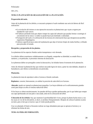 Polinizador
50% 33%
TEMA 9. PLANTACIÓN III. REALIZACIÓN DE LA PLANTACIÓN.
Preparación del suelo.
Antes de la plantación de los árboles, es necesario preparar el suelo mediante una serie de labores de fácil
realización:
La nivelación del terreno es una operación necesaria en plantaciones que vayan a regarse por
inundación o por surcos.
•
El laboreo profundo tiene por objeto romper las capas del subsuelo que puedan limitar o restringir el
crecimiento de las raíces. La labor se puede hacer por desfondo o subsolado.
•
Fumigación del suelo o la utilización de las técnicas de solarización hace que desaparezcan posibles
organismos fitopatógenos.
•
Laboreo superficial poco antes de la plantación que deje el terreno limpio de malas hierbas y refinado
para proceder al trazado.
•
Recepción y preparación de las plantas.
Los plantones de las especies frutales suelen transportarse a raíz desnuda.
Los árboles deben examinarse cuidadosamente a su llegada, comprobar su identidad, su estado físico y
sanitario, y en particular, si presentan síntomas de desecación.
Los plantones deben ser protegidos contra la desecación y las heladas hasta el momento de la plantación.
Antes de efectuar la plantación hay que realizar una poda ligera de raíces, quitar las más dañadas, después se
humedecen y por último se desinfectan con pesticidas.
Plantación.
La plantación trata de reproducir sobre el terreno el diseño realizado.
Replanteo: consiste, básicamente, en señalar la posición de cada árbol en el terreno.
Ahoyado: puede ser manual en plantaciones pequeñas. Los hoyos deberán ser lo suficientemente grandes
como para alojar en ellos el sistema radical del árbol.
Si los hoyos se abren mecánicamente, las paredes del hoyo quedan apelmazadas, por lo que habrá que romper
esa capa apelmazada con una pala o una azada, antes de la colocación del árbol.
Colocación de los árboles: hay que mantener la profundidad del vivero, porque la planta hecha raíces y usa
las suyas en vez de las del patrón, es decir, se produce franqueamiento. Después de colocar la planta se pone
un tutor, para evitar que se tuerza o que el viento pueda partirla.
Una vez plantado el frutal es frecuente realizar un riego abundante para que se apisone al terreno y se
eliminen las bolsas de aire.
TEMA 10. PODA DE FORMACIÓN.
28
 