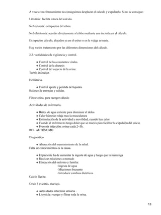 A veces con el tratamiento no conseguimos desplazar el calculo y expulsarlo. Si no se consigue:

Litroticia: facilita rotura del calculo.

Nefrectomía: extirpación del riñón.

Nefrolitotomía: acceder directamente al riñón mediante una incisión en el cálculo.

Extirpación cálculo, alojados ya en el uréter o en la vejiga urinaria.

Hay varios tratamiento por las diferentes dimensiones del cálculo.

2.2.−actividades de vigilancia y control.

     ♦ Control de las constantes vitales.
     ♦ Control de la diuresis
     ♦ Control del aspecto de la orina:
Turbio infección

Hematuria.

     ♦ Control aporte y perdida de líquidos
Balance de entradas y salidas.

Filtrar orina, para recoger cálculo

Actividades de enfermería.

    ♦ Baños de agua caliente para disminuir el dolos
    ♦ Calor húmedo relaja mas la musculatura
    ♦ Estimulación de la actividad y movilidad, cuando hay calor
    ♦ Cuando el enfermo no tenga dolor que se mueva para facilitar la expulsión del calcio
    ♦ Prevenir infección: orinar cada 2−3h.
ROL AUTÓNOMO

Diagnostico

      ♦ Alteración del mantenimiento de la salud.
Falta de conocimientos es la causa.

     ♦ El paciente ha de aumentar la ingesta de agua y luego que la mantenga
     ♦ Realizar micciones a menudo
     ♦ Educación del enfermo y familia:
                      ⋅ Ingesta de agua
                      ⋅ Micciones frecuente
                      ⋅ Introducir cambios dietéticos
Calcio ðleche.

Úrico ð vísceras, marisco.

      ♦ Actividades infección urinaria .
      ♦ Litroticia: recoger y filtrar toda la orina.


                                                                                                  13
 