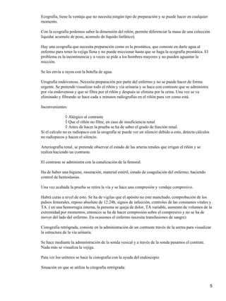 Ecografía, tiene la ventaja que no necesita ningún tipo de preparación y se puede hacer en cualquier
momento.

Con la ecografía podemos saber la dimensión del riñón, permite diferenciar la masa de una colección
líquida( acumulo de poso, acumulo de líquido linfático).

Hay una ecografía que necesita preparación como es la prostática, que consiste en darle agua al
enfermo para tener la vejiga llena y no puede miccionar hasta que se haga la ecografía prostática. El
problema es la incontinencia y a veces se pide a los hombres mayores y no pueden aguantar la
micción.

Se les envía a rayos con la botella de agua.

Urografía endovenosa. Necesita preparación por parte del enfermo y no se puede hacer de forma
urgente. Se pretende visualizar todo el riñón y vía urinaria y se hace con contraste que se administra
por vía endovenosa y que se filtra por el riñón y después se elimina por la orina. Una vez se va
eliminado y filtrando se hace cada x minutos radiografías en el riñón para ver como está.

Inconvenientes:

               ◊ Alérgico al contraste
               ◊ Que el riñón no filtre, en caso de insuficiencia renal
               ◊ Antes de hacer la prueba se ha de saber el grado de función renal.
Si el calculo no es radiopaco con la urografía se puede ver un silencio debido a esto, detecta cálculos
no radiopacos y hacen el silencio.

Arteriografía renal, se pretende observar el estado de las arteria renales que irrigan el riñón y se
realiza haciendo un contraste.

El contraste se administra con la canalización de la femoral.

Ha de haber una higiene, rasuración, material estéril, estado de coagulación del enfermo; haciendo
control de hemostasias.

Una vez acabada la prueba se retira la vía y se hace una compresión y vendaje compresivo.

Habrá curas a nivel de esto. Se ha de vigilas que el apósito no este manchado, comprobación de los
pulsos femorales, reposo absoluto de 12.24h, signos de infección, controles de las constantes vitales y
TA. ( en una hemorragia interna, la persona se queja de dolor, TA variable, aumento de volumen de la
extremidad por momentos, entonces se ha de hacer compresión sobre el compresivo y no se ha de
mover del lado del enfermo. En ocasiones el enfermo necesita transfusiones de sangre)

Cistografia retrógrada, consiste en la administración de un contraste través de la uretra para visualizar
la estructura de la vía urinaria.

Se hace mediante la administración de la sonda vesical y a través de la sonda pasamos el contrate.
Nada más se visualiza la vejiga.

Pata ver los uréteres se hace la cistografia con la ayuda del endoscopio

Situación en que se utiliza la citografia retrógrada:



                                                                                                          5
 