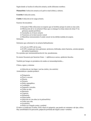 Según donde se localiza la infección urinaria, recibe diferentes nombres:

Pielonefritis ð infección urinaria en la pelvis renal (riñón) y uréteres.

Uretritis ð infección uretra.

Cistitis ð infección en la vejiga urinaria.

Factores favorecedores

    ♦ Sexuales ð Más infecciones en mujeres que en hombres porque la uretra es mas corta.
    ♦ Obstrucción de la vía urinaria ð Hace que se estanque la orina( estasis de orina) Y los
      gérmenes pueden proliferar.
    ♦ Anomalías en el tracto urinario
    ♦ Trastornos en la intervención vesical
    ♦ Maniobras instrumentales ð sonda vesical sin las debida medidas de asepsia.
Gérmenes

Gérmenes que colonizan la vía urinaria habitualmente:

      ♦ E.coli en el 80% de los caso.
      ♦ El 20% restante por otros gérmenes: protozoos, klebsiada, entero bacterias, serratia (propios
         del ámbito hospitalario)
Si se produce por instrumentalización de vías: pseudomonas.

En menor frecuencia por bacterias Gram. +: stphilococos aureus, epidermis faecalus.

También por hongos en portadores de sondas en inmunodeprimidos,...

Clínica, signos y síntomas

     ♦ Infección en vías bajas ( son las cistitis y las uretritis)
Asintomáticas o pueden producir:

     ♦ Polaquiuria.
     ♦ Picor o escozor.
     ♦ Disuria.
     ♦ Nicturia.
     ♦ Dolor suprapúbico.
     ♦ Lumbalgia.
     ♦ Espasmos vesicales.
     ♦ Fiebre no alta.
     ♦ Bacteuria.
     ♦ Urgencia.
     ♦ Hematuria.
     ♦ Orina turbia.
     ♦ Infección en vías altas (es la pielonefritis):
     ♦ Fiebre muy alta.
     ♦ Escalofríos.
     ♦ Dolor en el ángulo costeo−vertebral.
El dolor se irradia por el uréter, EEII o hacia el epigastrio, que puede ser constante o de tipo, cólico.
Hay sensibilidad en la percusión, palpación profunda del ángulo costeo−vertebral.


                                                                                                            8
 