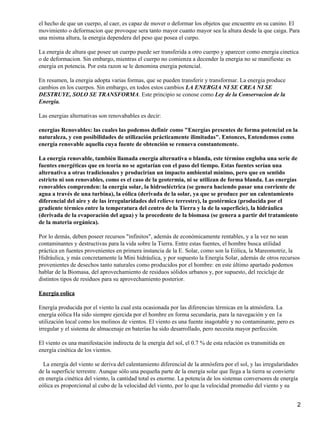 el hecho de que un cuerpo, al caer, es capaz de mover o deformar los objetos que encuentre en su canino. El
movimiento o deformacion que provoque sera tanto mayor cuanto mayor sea la altura desde la que caiga. Para
una misma altura, la energia dependera del peso que posea el curpo.
La energia de altura que posee un cuerpo puede ser transferida a otro cuerpo y aparecer como energia cinetica
o de deformacion. Sin embargo, mientras el cuerpo no comienza a decender la energia no se manifiesta: es
energia en potencia. Por esta razon se le denomina energia potencial.
En resumen, la energia adopta varias formas, que se pueden transferir y transformar. La energia produce
cambios en los cuerpos. Sin embargo, en todos estos cambios LA ENERGIA NI SE CREA NI SE
DESTRUYE, SOLO SE TRANSFORMA. Este principio se conose como Ley de la Conservacion de la
Energia.
Las energias alternativas son renovabables es decir:
energias Renovables: las cuales las podemos definir como "Energías presentes de forma potencial en la
naturaleza, y con posibilidades de utilización prácticamente ilimitadas". Entonces, Entendemos como
energía renovable aquella cuya fuente de obtención se renueva constantemente.
La energía renovable, también llamada energía alternativa o blanda, este término engloba una serie de
fuentes energéticas que en teoría no se agotarían con el paso del tiempo. Estas fuentes serían una
alternativa a otras tradicionales y producirían un impacto ambiental mínimo, pero que en sentido
estricto ni son renovables, como es el caso de la geotermia, ni se utilizan de forma blanda. Las energías
renovables comprenden: la energía solar, la hidroeléctrica (se genera haciendo pasar una corriente de
agua a través de una turbina), la eólica (derivada de la solar, ya que se produce por un calentamiento
diferencial del aire y de las irregularidades del relieve terrestre), la geotérmica (producida por el
gradiente térmico entre la temperatura del centro de la Tierra y la de la superficie), la hidráulica
(derivada de la evaporación del agua) y la procedente de la biomasa (se genera a partir del tratamiento
de la materia orgánica).
Por lo demás, deben poseer recursos "infinitos", además de económicamente rentables, y a la vez no sean
contaminantes y destructivas para la vida sobre la Tierra. Entre estas fuentes, el hombre busca utilidad
práctica en fuentes provenientes en primera instancia de la E. Solar, como son la Eólica, la Mareomotriz, la
Hidráulica, y más concretamente la Mini hidráulica, y por supuesto la Energía Solar, además de otros recursos
provenientes de desechos tanto naturales como producidos por el hombre: en este último apartado podemos
hablar de la Biomasa, del aprovechamiento de residuos sólidos urbanos y, por supuesto, del reciclaje de
distintos tipos de residuos para su aprovechamiento posterior.
Energia eolica
Energía producida por el viento la cual esta ocasionada por las diferencias térmicas en la atmósfera. La
energía eólica Ha sido siempre ejercida por el hombre en forma secundaria, para la navegación y en 1a
utilización local como los molinos de vientos. El viento es una fuente inagotable y no contaminante, pero es
irregular y el sistema de almacenaje en baterías ha sido desarrollado, pero necesita mayor perfección.
El viento es una manifestación indirecta de la energía del sol, el 0.7 % de esta relación es transmitida en
energía cinética de los vientos.
La energía del viento se deriva del calentamiento diferencial de la atmósfera por el sol, y las irregularidades
de la superficie terrestre. Aunque sólo una pequeña parte de la energía solar que llega a la tierra se convierte
en energía cinética del viento, la cantidad total es enorme. La potencia de los sistemas conversores de energía
eólica es proporcional al cubo de la velocidad del viento, por lo que la velocidad promedio del viento y su
2
 