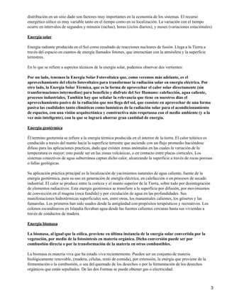distribución en un sitio dado son factores muy importantes en la economía de los sistemas. El recurso
energético eólico es muy variable tanto en el tiempo como en su localización. La variación con el tiempo
ocurre en intervalos de segundos y minutos (rachas), horas (ciclos diarios), y meses (variaciones estaciónales)
Energía solar
Energía radiante producida en el Sol como resultado de reacciones nucleares de fusión. Llega a la Tierra a
través del espacio en cuantos de energía llamados fotones, que interactúan con la atmósfera y la superficie
terrestres.
En lo que se refiere a aspectos técnicos de la energía solar, podemos observar dos vertientes:
Por un lado, tenemos la Energía Solar Fotovoltaica que, como veremos más adelante, es el
aprovechamiento del efecto fotovoltaico para transformar la radiación solar en energía eléctrica. Por
otro lado, la Energía Solar Térmica, que es la forma de aprovechar el calor solar directamente (sin
transformaciones intermedias) para beneficio y disfrute del Ser Humano: calefacción, agua caliente,
procesos industriales, También hay que señalar la relevancia que tiene en nuestros días el
aprovechamiento pasivo de la radiación que nos llega del sol, que consiste en aprovechar de una forma
pasiva las cualidades tanto climáticas como lumínicas de la radiación solar para el acondicionamiento
de espacios, con una visión arquitectónica y constructiva más respetuosa con el medio ambiente (y a la
vez más inteligente), con la que se logrará ahorrar gran cantidad de energía.
Energía geotérmica
Él termino geotermia se refiere a la energía térmica producida en el interior de la tierra. El calor telúrico es
conducido a través del manto hacia la superficie terrestre que asciende con un flujo promedio haciéndose
difuso para las aplicaciones practicas, dado que existen zonas anómalas en las cuales la variación de la
temperatura es mayor; esto puede ser en las zonas volcánicas, o en contacto entre placas corticales. Los
sistemas conectivos de agua subterránea captan dicho calor, alcanzando la superficie a través de rocas porosas
o fallas geológicas.
Su aplicación práctica principal es la localización de yacimientos naturales de agua caliente, fuente de la
energía geotérmica, para su uso en generación de energía eléctrica, en calefacción o en procesos de secado
industrial. El calor se produce entre la corteza y el manto superior de la Tierra, sobre todo por desintegración
de elementos radiactivos. Esta energía geotérmica se transfiere a la superficie por difusión, por movimientos
de convección en el magma (roca fundida) y por circulación de agua en las profundidades. Sus
manifestaciones hidrotérmicas superficiales son, entre otras, los manantiales calientes, los géiseres y las
fumarolas. Los primeros han sido usados desde la antigüedad con propósitos terapéuticos y recreativos. Los
colonos escandinavos en Islandia llevaban agua desde las fuentes calientes cercanas hasta sus viviendas a
través de conductos de madera.
Energía biomasa
La biomasa, al igual que la eólica, proviene en última instancia de la energía solar convertida por la
vegetación, por medio de la fotosíntesis en materia orgánica. Dicha conversión puede ser por
combustión directa o por la transformación de la materia en otros combustibles.
La biomasa es materia viva que ha estado viva recientemente. Pueden ser un conjunto de materia
biológicamente renovable, (madera, células, resto de comida), por extensión, la energía que proviene de la
fermentación o la combustión, o sea del quemado de los desechos o por la fermentación de los desechos
orgánicos que están sepultados. De las dos Formas se puede obtener gas o electricidad.
3
 