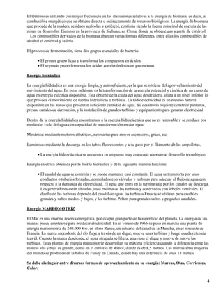 El término es utilizado con mayor frecuencia en las discusiones relativas a la energía de biomasa, es decir, al
combustible energético que se obtiene directa o indirectamente de recursos biológicos. La energía de biomasa
que procede de la madera, residuos agrícolas y estiércol, continúa siendo la fuente principal de energía de las
zonas en desarrollo. Ejemplo en la provincia de Sichuan, en China, donde se obtiene gas a partir de estiércol.
Los combustibles derivados de la biomasa abarcan varias formas diferentes, entre ellas los combustibles de
alcohol el estiércol y la leña.
El proceso de fermentación, tiene dos grupos esenciales de bacteria:
El primer grupo licua y transforma los compuestos en ácidos.•
El segundo grupo fermenta los ácidos convirtiéndolos en gas metano.•
Energía hidráulica
La energía hidráulica es una energía limpia, y autosuficiente, es la que se obtiene del aprovechamiento del
movimiento del agua. En otras palabras, es la transformación de la energía potencial y cinética de un curso de
agua en energía eléctrica disponible. Esta obtiene de la caída del agua desde cierta altura a un nivel inferior lo
que provoca el movimiento de ruedas hidráulicas o turbinas. La hidroelectricidad es un recurso natural
disponible en las zonas que presentan suficiente cantidad de agua. Su desarrollo requiere construir pantanos,
presas, canales de derivación, y la instalación de grandes turbinas y equipamiento para generar electricidad
Dentro de la energía hidráulica encontramos a la energía hidroeléctrica que no es renovable y se produce por
medio del ciclo del agua con capacidad de transformación en dos tipos:
Mecánica: mediante motores eléctricos, necesarias para mover ascensores, grúas, etc.
Luminosa: mediante la descarga en los tubos fluorescentes y a su paso por el filamento de las ampolletas.
La energía hidroeléctrica se encuentra en un punto muy avanzado respecto al desarrollo tecnológico•
Energía eléctrica obtenida por la fuerza hidráulica y de la siguiente manera funciona:
El caudal de agua se controla y se puede mantener casi constante. El agua se transporta por unos
conductos o tuberías forzadas, controlados con válvulas y turbinas para adecuar el flujo de agua con
respecto a la demanda de electricidad. El agua que entra en la turbina sale por los canales de descarga.
Los generadores están situados justo encima de las turbinas y conectados con árboles verticales. El
diseño de las turbinas depende del caudal de agua; las turbinas Francis se utilizan para caudales
grandes y saltos medios y bajos, y las turbinas Pelton para grandes saltos y pequeños caudales.
•
Energía MAREOMOTRIZ
El Mar es una enorme reserva energética, por ocupar gran parte de la superficie del planeta. La energía de las
mareas puede emplearse para producir electricidad. En el verano de 1966 se puso en marcha una planta de
energía mareomotriz de 240.000 Kw. en el río Rance, un estuario del canal de la Mancha, en el noroeste de
Francia. La marea ascendente del río fluye a través de un dique, mueve unas turbinas y luego queda retenida
tras él. Cuando la marea desciende, el agua atrapada se libera, atraviesa el dique y mueve de nuevo las
turbinas. Estas plantas de energía mareomotriz desarrollan su máxima eficiencia cuando la diferencia entre las
mareas alta y baja es grande, como en el estuario de Rance, donde es de 8,5 metros. Las mareas altas mayores
del mundo se producen en la bahía de Fundy en Canadá, donde hay una diferencia de unos 18 metros.
Se debe distinguir entre diversas formas de aprovechamiento de su energía: Mareas, Olas, Corrientes,
Calor.
4
 