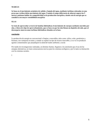 MAREAS
Se basa en el movimiento armónico de subida y bajada del agua, mediante turbinas colocadas en una
presa que reciben dicho movimiento del agua. Cuando el rango (diferencia de alturas) supera los 5
metros, podemos hablar de competitividad en la producción energética, siendo esta la energía que se
considera con mayor rentabilidad energética
OLAS
Se trata de aprovechar a través de bombas hidráulicas el movimiento de cuerpos oscilantes movidos por
olas, o bien otro tipo de aprovechamiento, que se basa en que las olas llenan un depósito elevado, que al
descargarse mueven unas turbinas hidráulicas situadas en la base.
conclusión
La producción de energía no convencional o limpias y renovables, tales como: eólica, solar, geotérmica y
biomasa, son ventajosas en tanto y cuando se explote un tipo de recurso renovable y a su vez no producen
agentes contaminantes que perjudiquen la salud del medio ambiente y social.
Por medio de investigaciones realizadas, en distintas fuentes, llegamos a la conclusión que el uso de las
energías alternativas, no traen consecuencias nocivas para los sistemas ecológicos y por lo tanto su interacción
con los sistemas sociales.
I
5
 