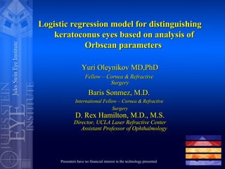 Logistic regression model for distinguishingLogistic regression model for distinguishing
keratoconus eyes based on analysis ofkeratoconus eyes based on analysis of
Orbscan parametersOrbscan parameters
Yuri Oleynikov MD,PhDYuri Oleynikov MD,PhD
Fellow – Cornea & RefractiveFellow – Cornea & Refractive
SurgerySurgery
Baris Sonmez, M.D.Baris Sonmez, M.D.
International Fellow – Cornea & RefractiveInternational Fellow – Cornea & Refractive
SurgerySurgery
D. Rex Hamilton, M.D., M.S.D. Rex Hamilton, M.D., M.S.
Director, UCLA Laser Refractive CenterDirector, UCLA Laser Refractive Center
Assistant Professor of OphthalmologyAssistant Professor of Ophthalmology
Presenters have no financial interest in the technology presented
 