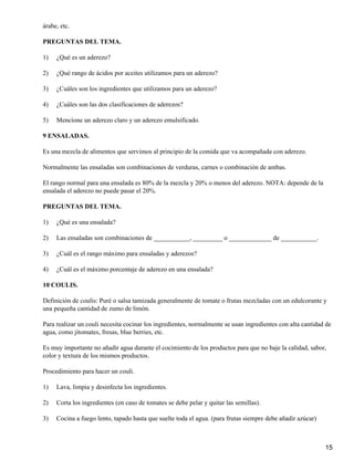 árabe, etc.
PREGUNTAS DEL TEMA.
1) ¿Qué es un aderezo?
2) ¿Qué rango de ácidos por aceites utilizamos para un aderezo?
3) ¿Cuáles son los ingredientes que utilizamos para un aderezo?
4) ¿Cuáles son las dos clasificaciones de aderezos?
5) Mencione un aderezo claro y un aderezo emulsificado.
9 ENSALADAS.
Es una mezcla de alimentos que servimos al principio de la comida que va acompañada con aderezo.
Normalmente las ensaladas son combinaciones de verduras, carnes o combinación de ambas.
El rango normal para una ensalada es 80% de la mezcla y 20% o menos del aderezo. NOTA: depende de la
ensalada el aderezo no puede pasar el 20%.
PREGUNTAS DEL TEMA.
1) ¿Qué es una ensalada?
2) Las ensaladas son combinaciones de ___________, _________ o _____________ de ___________.
3) ¿Cuál es el rango máximo para ensaladas y aderezos?
4) ¿Cuál es el máximo porcentaje de aderezo en una ensalada?
10 COULIS.
Definición de coulis: Puré o salsa tamizada generalmente de tomate o frutas mezcladas con un edulcorante y
una pequeña cantidad de zumo de limón.
Para realizar un couli necesita cocinar los ingredientes, normalmente se usan ingredientes con alta cantidad de
agua, como jitomates, fresas, blue berries, etc.
Es muy importante no añadir agua durante el cocimiento de los productos para que no baje la calidad, sabor,
color y textura de los mismos productos.
Procedimiento para hacer un couli.
1) Lava, limpia y desinfecta los ingredientes.
2) Corta los ingredientes (en caso de tomates se debe pelar y quitar las semillas).
3) Cocina a fuego lento, tapado hasta que suelte toda el agua. (para frutas siempre debe añadir azúcar)
15
 