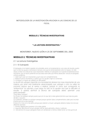 METODOLOGÍA DE LA INVESTIGACIÓN APLICADA A LAS CIENCIAS DE LO
FISCAL
MODULO 2. TÉCNICAS INVESTIGATIVAS
“ LA LECTURA INVESTIGATIVA “
MONTERREY, NUEVO LEÓN A 25 DE SEPTIEMBRE DEL 2002
MODULO 2. TÉCNICAS INVESTIGATIVAS
2.1 La Lectura Investigativa.
2.1.1 El Subrayado
El Subrayado, te lo habrán repetido innumerables veces, es fundamental en una rutina de estudio, puesto
que no sólo nos ayuda a memorizar el temario, sino que es tremendamente útil en el repaso. Un sólo
vistazo al texto nos indicará las cosas importantes. Además, el subrayado es el soporte fundamental de los
resúmenes, que se hacen partiendo de esas ideas esenciales que hemos destacado. Gracias al subrayado
correcto podemos:
1.- Saber qué cosas son importantes y qué cosas son complementarias
2.- Realizar buenos resúmenes y cuadros que nos ayuden a fijar los contenidos
3.- Conseguir un repaso de calidad y sin dificultades
La acción de subrayar responde a la necesidad de destacar las cosas importantes de una
materia, por tanto está totalmente desaconsejado que subrayes si aún no sabes las
nociones básicas que te vamos a explicar, porque lo único que conseguirás es
"emborronar" tus apuntes y que luego no sólo no te ayuden sino que te dificulten el
estudio. Si quieres dominar la técnica del subrayado debes aprender unas
particularidades
¿Qué debes subrayar?
Los Títulos: Se subrayan siempre puesto que son los que dan la idea global del tema que trata esa parte
del libro o apuntes
Los Subtítulos: También se subrayan siempre porque aportan datos complementarios útiles para recordar
el tema que ahí se está tratando
El texto en sí: Esto es lo más difícil, porque para obtener un buen subrayado deberás realizar tres lecturas
diferentes del texto:
1.- Primera: Rápida para quedarse con la idea global
2.- Segunda: Más lenta en la que subrayes sólo las ideas generales y títulos / subtítulos
3. - Una tercera: En la que subrayarás frases con sentido por sí mismas. Deben tener un hilo que les dé
 