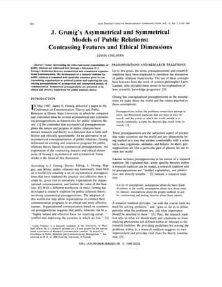 86                                                                IEEE TRANSACTIONS ON PROFESSIONAL COMMUNICATION, VOL 32, NO 2, JUNE 1989



                   J. Grunig’s Asymmetrical and Symmetrical
                          Models of Public Relations:
                  Contrasting Features and Ethical Dimensions
                                                                 LINDA CHILDERS

   Abstract-Issues surrounding the ethics and social responsibility of         PRESUPPOSITIONS AND RESEARCH TRADITIONS
public relations are addressed here through a discussion of J.
Grunig’s distinction between asymmetrical and symmetrical organiza-            Up to this point, the terms presuppositions and research
tional communication. His development of a research tradition for              tradition have been employed to introduce the discussion
public relations is examined with particular attention given to con-           of public relations frameworks. The use of these concepts
ceptualizing organizations as political systems and exploring the con-
trasting presuppositions of asymmetrical and symmetrical models of
                                                                               here borrows from the work of science philosopher Larry
communication. Symmetrical presuppositions are presented as an                 Laudan, who included these terms in his explanation of
ethical and effective framework for public relations theory.                   how scientific knowledge progresses. [3]

                                                                               Grunig has conceptualized presuppositions as the assump-
INTRODUCTION
                                                                               tions we make about the world and the values attached to
   N May 1987, James E. Grunig delivered a paper to the                        those assumptions:
k o n f e r e n c e on Communication Theory and Public
                                                                                  Presuppositions define the problems researchers attempt to
Relations at Illinois State University in which he compared                       solve, the theoretical traditions that are used in their re-
and contrasted what he termed asymmetrical and symmetri-                          search, and the extent to which the world outside a re-
cal presuppositions as frameworks for public relations the-                       search community accepts the theories that result from re-
ory. [ 11 He contended that asymmetrical presuppositions                          search. [ l ]
about the nature and purpose of public relations have
steered research and theory in a direction that is both inef-                  These presuppositions are the subjective aspect of science
fective and ethically questionable. As an alternative to an                    that make scientists see the world and any phenomena be-
asymmetrical conceptualization of public relations, Grunig                     ing studied in a way that meshes comfortably with a scien-
delineated an exciting and innovative program for public                       tist’s own cognitions, attitudes, and beliefs. In short, pre-
relations theory based on symmetrical presuppositions. An                      suppositions are like a particular pair of glasses we use to
exploration of the contrasting features and ethical dimen-                     view our world.
sions of Grunig’s asymmetrical and symmetrical frame-
works is the focus of this discussion.                                         Laudan includes presuppositions in his notion of a research
                                                                               tradition. He explained that, while specific theories within
According to J. Grunig, Dozier, Ehling, L. Grunig, Rep-                        a research tradition can be tested, a research tradition and
per, and White, public relations has historically been built                   its presuppositions are ‘‘neither explanatory, nor predici-
on a worldview entailing a set of asymmetrical presupposi-                     tive, nor directly testable.” [3] Instead, a research tradi-
tions that have rendered the practice less effective than it                   tion
could be, given rise to unrealistic expectations for organi-
zational communication, and limited the value of the func-                        is a set of assumptions: assumptions about the basic kinds
tion. [2] With a different worldview in mind, Grunig has                          of entities in the world, assumptions about how those entit-
developed a research tradition for public relations theory                        ies interact, assumptions about the proper methods to use
involving symmetrical presuppositions. The adoption of                            for constructing and testing theories about those entries.
this worldview may allow organizations to conduct their
communication programs in an ethical and more effective                        A research tradition provides “us with the crucial tools we
manner. Organizational communication based on symmetri-                        need for solving problems” and “goes so far as to define
cal presuppositions suggests that public relations can be a                    partially what the problems are, and what importance
‘‘highly valued and effective force for resolving social                       should be attached to them.” [3] Thus, the research tradi-
conflict and improving the societies in which we live.” [ l ]                  tion tells us what we should study and constrains us from
                                                                               studying phenomena not defined within or relevant to the
   Linda Childers is a doctoral candidate at the University of Mary-           research tradition. By providing guidelines for solving the
land, where she is a research assistant on a 5-year project for the Interna-   problems within it, a research tradition suggests its own
tional Association of Business Communicators entitled “In Search of
Excellence in Public Relations and Communications Management.” She             improvement and provides vital clues for theory construc-
received an M.A. in 1986 from the University of Florida.                       tion. [3]

                                               0361-1434/89/06OO-0086$01.OO 0 1989 IEEE
 