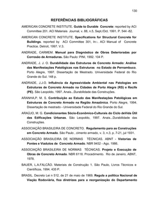 130
REFERÊNCIAS BIBLIOGRÁFICAS
AMERICAN CONCRETE INSTITUTE. Guide to Durable Concrete: reported by ACI
Committee 201. ACI Materiais Journal, v. 88, n.5, Sept./Oct. 1991. P. 544 -82.
AMERICAN CONCRETE INSTITUTE. Specifications for Structural Concrete for
Buildings. reported by ACI Committee 301, In:-. ACI Manual of Concrete
Practice. Detroit, 1997. V.3.
ANDRADE, CARMEM. Manual para Diagnóstico de Obras Deterioradas por
Corrosão de Armaduras. São Paulo: PINI, 1992. 104 P.
ANDRADE, J. J. O. Durabilidade das Estruturas de Concreto Armado: Análise
das Manifestações Patológicas nas Estruturas no Estado de Pernambuco.
Porto Alegre, 1997. Dissertação de Mestrado. Universidade Federal do Rio
Grande do Sul. 148 p.
ANDRADE, J.J.O. Influência da Agressividade Ambiental nas Patologias em
Estruturas de Concreto Armado na Cidades de Porto Alegre (RS) e Recife
(PE). São Leopoldo, 1997. Anais...Durabilidade das Construções.
ARANHA,P. M. S. Contribuição ao Estudo das Manifestações Patológicas em
Estruturas de Concreto Armado na Região Amazônica. Porto Alegre, 1994.
Dissertação de mestrado - Universidade Federal do Rio Grande do Sul.
ARAÚJO, M. G. Condicionantes Sócio-Econômico-Culturais do Ciclo deVida Útil
das Edificações Urbanas. São Leopoldo, 1997. Anais...Durabilidade das
Construções.
ASSOCIAÇÃO BRASILEIRA DE CONCRETO. Regulamento para as Construções
em Concreto Armado. São Paulo , cimento armado, v. 3, n.3, p. 7-21, jul 1931.
ASSOCIAÇÃO BRASILEIRA DE NORMAS TÉCNICAS. ABNT - Vistorias de
Pontes e Viadutos de Concreto Armado. NBR 9452 - Ago. 1986.
ASSOCIAÇÃO BRASILEIRA DE NORMAS TÉCNICAS. Projeto e Execução de
Obras de Concreto Armado. NBR 6118. Procedimento. Rio de Janeiro, ABNT,
1978.
BAUER, L.A.FALCÃO. Materiais de Construção 1. São Paulo, Livros Técnicos e
Científicos, 1994. 435 P.
BRASIL. Decreto Lei n 512, de 21 de maio de 1969, Regula a política Nacional de
Viação Rodoviária, fixa diretrizes para a reorganização do Departamento
 