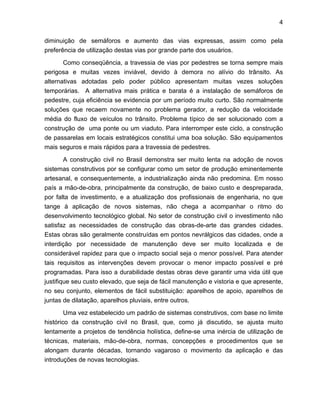 4
diminuição de semáforos e aumento das vias expressas, assim como pela
preferência de utilização destas vias por grande parte dos usuários.
Como conseqüência, a travessia de vias por pedestres se torna sempre mais
perigosa e muitas vezes inviável, devido à demora no alívio do trânsito. As
alternativas adotadas pelo poder público apresentam muitas vezes soluções
temporárias. A alternativa mais prática e barata é a instalação de semáforos de
pedestre, cuja eficiência se evidencia por um período muito curto. São normalmente
soluções que recaem novamente no problema gerador, a redução da velocidade
média do fluxo de veículos no trânsito. Problema típico de ser solucionado com a
construção de uma ponte ou um viaduto. Para interromper este ciclo, a construção
de passarelas em locais estratégicos constitui uma boa solução. São equipamentos
mais seguros e mais rápidos para a travessia de pedestres.
A construção civil no Brasil demonstra ser muito lenta na adoção de novos
sistemas construtivos por se configurar como um setor de produção eminentemente
artesanal, e consequentemente, a industrialização ainda não predomina. Em nosso
país a mão-de-obra, principalmente da construção, de baixo custo e despreparada,
por falta de investimento, e a atualização dos profissionais de engenharia, no que
tange à aplicação de novos sistemas, não chega a acompanhar o ritmo do
desenvolvimento tecnológico global. No setor de construção civil o investimento não
satisfaz as necessidades de construção das obras-de-arte das grandes cidades.
Estas obras são geralmente construídas em pontos nevrálgicos das cidades, onde a
interdição por necessidade de manutenção deve ser muito localizada e de
considerável rapidez para que o impacto social seja o menor possível. Para atender
tais requisitos as intervenções devem provocar o menor impacto possível e pré
programadas. Para isso a durabilidade destas obras deve garantir uma vida útil que
justifique seu custo elevado, que seja de fácil manutenção e vistoria e que apresente,
no seu conjunto, elementos de fácil substituição: aparelhos de apoio, aparelhos de
juntas de dilatação, aparelhos pluviais, entre outros.
Uma vez estabelecido um padrão de sistemas construtivos, com base no limite
histórico da construção civil no Brasil, que, como já discutido, se ajusta muito
lentamente a projetos de tendência holística, define-se uma inércia de utilização de
técnicas, materiais, mão-de-obra, normas, concepções e procedimentos que se
alongam durante décadas, tornando vagaroso o movimento da aplicação e das
introduções de novas tecnologias.
 