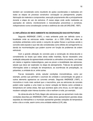 16
também ser considerada como resultante de ações coordenadas e realizadas em
todas as etapas do processo construtivo: concepção ou planejamento; projeto;
fabricação de materiais e componentes; execução propriamente dita e principalmente
durante a etapa de uso da estrutura. É nessa etapa onde serão realizadas as
operações de vistoria, monitoramento e manutenções preventivas e corretivas,
indispensáveis numa consideração correta e sistêmica da vida útil (HELENE, 1997).
2.3 INFLUÊNCIA DO MEIO AMBIENTE NA DEGRADAÇÃO DAS ESTRUTURAS
Segundo ANDRADE (1997), o meio ambiente pode ser definido como a
localidade onde as estruturas estão inseridas. Já o CEB (1993) se refere às
condições ambientais como sendo o conjunto de ações físicas e químicas aonde o
concreto está exposto e que não são consideradas como efeitos de carregamento ou
devido às movimentações que podem ocorrer em função de problemas de ordem
estrutural.
Com a grande utilização do concreto para a construção de obras-de-arte e
considerando os locais que estas obras estão inseridas, faz-se necessário uma
avaliação adequada da agressividade ambiental ou atmosfera circundante, com base
em dados e registros meteorológicos, para se prever a durabilidade das estruturas,
estudo que deve ser explorado na etapa de planejamento. Trata-se de apresentar
informações sobre a variação de temperatura, as ocorrências de precipitação, os
poluentes, a umidade do ar, entre outras.
Faz-se necessário, ainda, estudar condições microclimáticas, como por
exemplo, pontos que permitam o acúmulo de umidade e concentração de gases e
outros elemento agressivos ao concreto armado. Segundo ANDRADE (1997), o
microclima é muito mais variável que o macroclima, pois as estruturas de concreto
podem estar sujeitas a uma maior ou menor variação de fatores como umidade e
temperatura em certas áreas, fato que acontece após uma chuva, ou em lajes que
recebem radiação solar intensa durante o dia e resfriam à noite, por exemplo.
As obras-de-arte de Porto Alegre são estruturas que se aproximam muito das
condições descritas por ANDRADE (1997), pelas obras apresentarem grandes áreas
expostas às intempéries e o município apresentar grandes variações de temperatura
entre o dia e a noite, assim como uma umidade relativa (U.R.) alta.
 