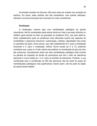 30
As tensões resultam em fissuras. Este dano pode ser evitado com armação de
estribos. Em teoria, estes estribos não são necessários, mas quando utilizados,
oferecem uma boa prevenção sem acarretar em custo considerável.
Sinalização
A sinalização, embora seja uma manifestação patológica de grande
importância, não foi considerada neste estudo tendo em vista o seu peso atribuído no
relatório geral através do fator de gravidade do problema (FG), que para defini-lo,
foram estabelecidos quais os problemas mais relevantes quanto aos aspectos de
durabilidade e segurança estrutural ( sobrecargas, colisões, degradação das juntas
ou aparelhos de apoio, entre outros), cujo valor estabelecido foi 4, para a sinalização
horizontal e 5, para a sinalização vertical. Numa escala de 0 à 10, podemos
considerar que o peso 4 e 5 são valores secundários na constituição do grau de risco
das estruturas. Considerando ainda que esta manifestação patológica está incluída
na planilha de inspeção da família de pavimentos que tem o fator de relevância
estrutural 3 numa escala de 1 à 5, entre as famílias de elementos. Portanto, a sua
contribuição para a constituição do GR das estruturas não faz parte do grupo de
manifestações patológicas mais significativas. Sendo assim, não fez parte do objeto
de estudo deste trabalho.
 