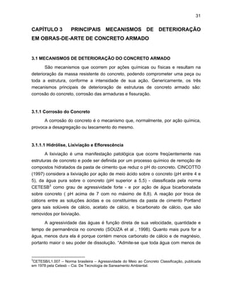 31
CAPÍTULO 3 PRINCIPAIS MECANISMOS DE DETERIORAÇÃO
EM OBRAS-DE-ARTE DE CONCRETO ARMADO
3.1 MECANISMOS DE DETERIORAÇÃO DO CONCRETO ARMADO
São mecanismos que ocorrem por ações químicas ou físicas e resultam na
deterioração da massa resistente do concreto, podendo comprometer uma peça ou
toda a estrutura, conforme a intensidade de sua ação. Genericamente, os três
mecanismos principais de deterioração de estruturas de concreto armado são:
corrosão do concreto, corrosão das armaduras e fissuração.
3.1.1 Corrosão do Concreto
A corrosão do concreto é o mecanismo que, normalmente, por ação química,
provoca a desagregação ou lascamento do mesmo.
3.1.1.1 Hidrólise, Lixiviação e Eflorescência
A lixiviação é uma manifestação patológica que ocorre freqüentemente nas
estruturas de concreto e pode ser definida por um processo químico de remoção de
compostos hidratados da pasta de cimento que reduz o pH do concreto. CINCOTTO
(1997) considera a lixiviação por ação de meio ácido sobre o concreto (pH entre 4 e
5), da água pura sobre o concreto (pH superior a 5,5) - classificada pela norma
CETESB3
como grau de agressividade forte - e por ação de água bicarbonatada
sobre concreto ( pH acima de 7 com no máximo de 8,8). A reação por troca de
cátions entre as soluções ácidas e os constituintes da pasta de cimento Portland
gera sais solúveis de cálcio, acetato de cálcio, e bicarbonato de cálcio, que são
removidos por lixiviação.
A agressividade das águas é função direta de sua velocidade, quantidade e
tempo de permanência no concreto (SOUZA et al , 1998). Quanto mais pura for a
água, menos dura ela é porque contém menos carbonato de cálcio e de magnésio,
portanto maior o seu poder de dissolução. “Admite-se que toda água com menos de
3
CETESB/L1.007 – Norma brasileira – Agressividade do Meio ao Concreto Classificação, publicada
em 1978 pela Cetesb – Cia. De Tecnologia de Saneamento Ambiental.
 