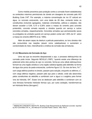 42
Como medida preventiva para proteção contra a corrosão foram estabelecidos
os conteúdos máximos permissíveis de cloreto em dosagens de concreto pelo ACI
Building Code 3184
. Por exemplo, a máxima concentração de íon Cl
-
solúvel em
água, no concreto endurecido, com uma idade de 28 dias, contando todos os
constituintes (incluindo agregados, materiais cimentantes, aditivos e adições), não
devem exceder a 0,06, 0,15 e 0,30% sobre a massa do cimento para concreto
protendido, concreto armado exposto a cloretos quando em serviço e outros
concretos armados, respectivamente. Concretos armados que permanecerão secos
ou protegidos da umidade quando em serviço podem conter até 1,00% de Cl
-
sobre
a massa do cimento (MEHTA et al, 1994).
Além de serem capaz de destruir a película passivadora, os íons cloretos não
são consumidos nas reações (atuam como catalizadores) e aumentam a
condutividade do meio, intensificando a cinética da corrosão das armaduras.
3.1.2.2 Mecanismo da Corrosão do Aço
Uma vez que se encontre despassivado o aço, o processo eletroquímico da
corrosão pode iniciar. Segundo NEVILLE (1997), “quando existe uma diferença de
potencial entre dois pontos do aço no concreto, forma-se uma célula eletroquímica:
formam-se uma região anódica e uma região catódica ligadas pelo eletrólito na forma
de água dos poros da pasta endurecida, conforme figura 3.2. Os íons de ferro, Fe++
,
com carga elétrica positiva no ânodo, passam para solução, enquanto os elétrons, e
-
,
com carga elétrica negativa, passam pelo aço para o cátodo, onde são absorvidos
pelos constituintes do eletrólito e combinam com a água e o oxigênio para formar
íons de hidroxila, OH
-
. Esses íons se deslocam pelo eletrólito e combinam com os
íons ferrosos formando hidróxido ferroso que, por outra oxidação, transformam-se
em hidróxido férrico (ferrugem)”.
4
AMERICAN CONCRETE ISNTITUTE. Building Code Requeriments for Reiforced concrete: reported
by ACI Committee 318. In:_.ACI Manual of concrete Pratice. Detroit, 1992. Part 3.
 