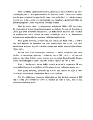 71
Uma vez obtido o gráfico comparativo, observou-se as cinco famílias de maior
contribuição para o GR e predominantes no total das obras. Calculou-se a média
aritmética do percentual de cada família (para todas as famílias), do total de obras do
mesmo tipo, e fez-se uma nova comparação, que resultou no percentual médio de
contribuição para o GR do conjunto de cada tipo de obra.
Num terceiro momento, comparou-se as vistorias de 1991 e 1997 e o número
de incidências de problemas patológicos para os viadutos Elevada da Conceição e
Obirici que foram totalmente recuperados. Os dados foram apurados das Planilhas
de Inspeção das cinco famílias de maior contribuição para o GR, identificadas
anteriormente, para avaliar as possíveis melhorias nestas obras.
Num quarto momento, comparou-se, nas vistorias de 1991 e 1997, os GRF’s
das cinco famílias de elementos que mais contribuíram para o GR, dos cinco
viadutos que sofreram algum tipo de intervenção, para avaliar as possíveis melhorias
nestas obras.
Fez-se uma outra comparação utilizando a média ponderada das cinco
famílias de mesmo tipo, que mais contribuíram para o GR, dos cinco viadutos que
sofreram algum tipo de intervenção, obtendo-se o percentual de contribuição de cada
família na constituição do GR do conjunto, entre as vistorias de 1991 e 1997.
Para o cálculo somou-se os GRF’s multiplicados pelos respectivos FR das
mesmas famílias dos cinco viadutos, dividiu-se por cinco e multiplicou-se por cem.
Num quinto momento, comparou-se os GR’s das vistorias de 1991 e 1997,
para os dez viadutos que obteve-se os Relatórios Individuais.
Por fim, elaborou-se mapas de influências por tipo de obra, segundo o GR.
Fez-se ainda uma comparação entre as vistorias de 1991 e 1997, para os dez
viadutos comentados acima.
 