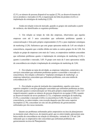 (2,31), ao número de pessoas disponível na equipe (2,78), ao desenvolvimento de
novos produtos e mercados (2,54), à organização da linha de produto (2,63) e à
implantação de estratégias de marketing (2,29).
Ainda em relação à área de mercado, quando os grupos são analisados a partir
da variância, são identificados os seguintes problemas:
1– Em relação ao tempo de vida das empresas, observamos que aquelas
empresas com até 3 anos concordam que enfrentam problemas quando a
comercialização é feita pelo próprio empreendedor (3,53) e para implantar estratégias
de marketing (3,28). Salienta-se que este grupo apresenta média de 3,41 em relação à
concorrência, enquanto que a média obtida em todos os outros grupos foi de 3,04. Em
relação ao grupo de empresas com mais de 5 anos, os empresários também concordam
que enfrentam problemas quanto à implantação de estratégias de marketing (3,10) e
quanto à consolidar o mercado, 3,05. O grupo com mais de 5 anos apresentou média
de concordância em relação à implantação de estratégias de marketing de 3,04;
2 – Em relação ao ramo de atividade, as empresas industriais, comerciais e de
serviços concordam que enfrentam problemas quanto a consolidar o mercado e à
concorrência. Em relação a afirmativa “implantar estratégias de marketing”, as
empresas industriais concordam que enfrentam problemas, com uma média de
concordância de 3,19;
3 – Em relação ao grau de instrução dos respondentes, aqueles com curso
superior completo e com pós-graduação concordam que enfrentam problemas na área
de mercado quanto à comercialização ser feita pelo próprio empreendedor (3,20 e 3,63
respectivamente), quanto ao número de pessoas disponíveis na equipe (3,90) e quanto
ao desenvolvimento de novos produtos (3,72), a implantar estratégias de marketing
(3,55), a consolidar o mercado (3,64) e à concorrência (3,60). No que se refere à
concorrência, os entrevistados, com exceção daqueles que têm curso superior
incompleto (2,70), concordam ser este um dos problemas de gerenciamento
enfrentados por eles nesse momento.
Quanto aos problemas enfrentados pelos empresários na área de planejamento
no momento atual, observa-se, de maneira geral, que os entrevistados apresentam uma
baixa média de concordância em relação às afirmações, variando de 2,38 até 2,86
indicando que os empresários não concordam que enfrentam problemas de
gerenciamento na área de Planejamento.
 