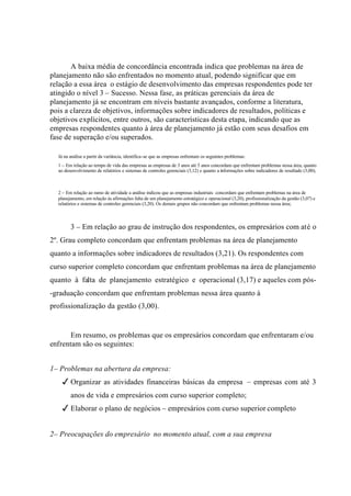 A baixa média de concordância encontrada indica que problemas na área de
planejamento não são enfrentados no momento atual, podendo significar que em
relação a essa área o estágio de desenvolvimento das empresas respondentes pode ter
atingido o nível 3 – Sucesso. Nessa fase, as práticas gerenciais da área de
planejamento já se encontram em níveis bastante avançados, conforme a literatura,
pois a clareza de objetivos, informações sobre indicadores de resultados, políticas e
objetivos explícitos, entre outros, são características desta etapa, indicando que as
empresas respondentes quanto à área de planejamento já estão com seus desafios em
fase de superação e/ou superados.
Já na análise a partir da variância, identifica-se que as empresas enfrentam os seguintes problemas:
1 – Em relação ao tempo de vida das empresas as empresas de 3 anos até 5 anos concordam que enfrentam problemas nessa área, quanto
ao desenvolvimento de relatórios e sistemas de controles gerenciais (3,12) e quanto a informações sobre indicadores de resultado (3,00);
2 – Em relação ao ramo de atividade a análise indicou que as empresas industriais concordam que enfrentam problemas na área de
planejamento, em relação às afirmações falta de um planejamento estratégico e operacional (3,20), profissionalização da gestão (3,07) e
relatórios e sistemas de controles gerenciais (3,20). Os demais grupos não concordam que enfrentam problemas nessa área;
3 – Em relação ao grau de instrução dos respondentes, os empresários com até o
2º. Grau completo concordam que enfrentam problemas na área de planejamento
quanto a informações sobre indicadores de resultados (3,21). Os respondentes com
curso superior completo concordam que enfrentam problemas na área de planejamento
quanto à falta de planejamento estratégico e operacional (3,17) e aqueles com pós-
-graduação concordam que enfrentam problemas nessa área quanto à
profissionalização da gestão (3,00).
Em resumo, os problemas que os empresários concordam que enfrentaram e/ou
enfrentam são os seguintes:
1– Problemas na abertura da empresa:
3Organizar as atividades financeiras básicas da empresa – empresas com até 3
anos de vida e empresários com curso superior completo;
3Elaborar o plano de negócios – empresários com curso superior completo
2– Preocupações do empresário no momento atual, com a sua empresa
 