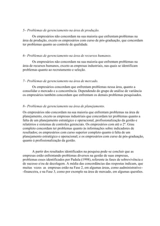 5– Problemas de gerenciamento na área de produção.
Os empresários não concordam na sua maioria que enfrentam problemas na
área de produção, exceto os empresários com curso de pós-graduação, que concordam
ter problemas quanto ao controle de qualidade.
6– Problemas de gerenciamento na área de recursos humanos.
Os empresários não concordam na sua maioria que enfrentam problemas na
área de recursos humanos, exceto as empresas industriais, nas quais se identificam
problemas quanto ao recrutamento e seleção.
7– Problemas de gerenciamento na área de mercado.
Os empresários concordam que enfrentam problemas nessa área, quanto a
consolidar o mercado e a concorrência. Dependendo do grupo de análise de variância
os empresários também concordam que enfrentam os demais problemas pesquisados.
8– Problemas de gerenciamento na área de planejamento.
Os empresários não concordam na sua maioria que enfrentam problemas na área de
planejamento, exceto as empresas industriais que concordam ter problemas quanto a
falta de um planejamento estratégico e operacional, profissionalização da gestão e
relatórios e sistemas de controles gerenciais. Os empresários com até o 2º. Grau
completo concordam ter problemas quanto às informações sobre indicadores de
resultados; os empresários com curso superior completo quanto à falta de um
planejamento estratégico e operacional; e os empresários com curso de pós-graduação,
quanto à profissionalização da gestão.
A partir dos resultados identificados na pesquisa pode-se concluir que as
empresas estão enfrentando problemas diversos na gestão de suas empresas,
problemas esses identificados por Padula (1998), referente às fases de sobrevivência e
de sucesso e/ou de decolagem. A média das concordâncias das respostas indicam, que
muitas vezes as empresas estão na Fase 2, em algumas áreas, como aadministrativo-
-financeira, e na Fase 3, como por exemplo na área de mercado, em algumas questões.
 
