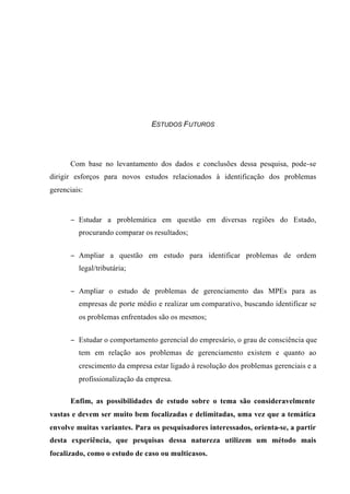 ESTUDOS FUTUROS
Com base no levantamento dos dados e conclusões dessa pesquisa, pode-se
dirigir esforços para novos estudos relacionados à identificação dos problemas
gerenciais:
− Estudar a problemática em questão em diversas regiões do Estado,
procurando comparar os resultados;
− Ampliar a questão em estudo para identificar problemas de ordem
legal/tributária;
− Ampliar o estudo de problemas de gerenciamento das MPEs para as
empresas de porte médio e realizar um comparativo, buscando identificar se
os problemas enfrentados são os mesmos;
− Estudar o comportamento gerencial do empresário, o grau de consciência que
tem em relação aos problemas de gerenciamento existem e quanto ao
crescimento da empresa estar ligado à resolução dos problemas gerenciais e a
profissionalização da empresa.
Enfim, as possibilidades de estudo sobre o tema são consideravelmente
vastas e devem ser muito bem focalizadas e delimitadas, uma vez que a temática
envolve muitas variantes. Para os pesquisadores interessados, orienta-se, a partir
desta experiência, que pesquisas dessa natureza utilizem um método mais
focalizado, como o estudo de caso ou multicasos.
 