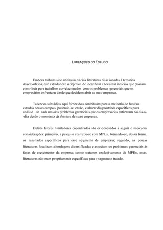 LIMITAÇÕES DO ESTUDO
Embora tenham sido utilizadas várias literaturas relacionadas à temática
desenvolvida, este estudo teve o objetivo de identificar e levantar indícios que possam
contribuir para trabalhos correlacionados com os problemas gerenciais que os
empresários enfrentam desde que decidem abrir as suas empresas.
Talvez os subsídios aqui fornecidos contribuam para a melhoria de futuros
estudos nesses campos, podendo-se, então, elaborar diagnósticos específicos para
análise de cada um dos problemas gerenciais que os empresários enfrentam no dia-a-
-dia desde o momento da abertura de suas empresas.
Outros fatores limitadores encontrados são evidenciados a seguir e merecem
considerações: primeiro, a pesquisa realizou-se com MPEs, tornando-se, dessa forma,
os resultados específicos para esse segmento de empresas; segundo, as poucas
literaturas focalizam abordagens diversificadas e associam os problemas gerenciais às
fases de crescimento da empresa; como tratamos exclusivamente de MPEs, essas
literaturas não eram propriamente específicas para o segmento tratado.
 