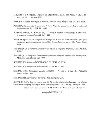 McKINSEY & Company. Segredos do Crescimento. HSM. São Paulo, v. 31, n. 12,
ano 2, p. 59-91, jan./fev. 1999.
PADULA, Antonio Domingos. Empresa Familiar. Porto Alegre: SEBRAE/RS, 1998.
PEREIRA, Heitor José. Criando seu Próprio Negócio: como desenvolver o potencial
empreendedor. Ed. SEBRAE, 1995.
PINSONNEAULT, A., KRAEMER, K. Survey Research Methodology in Mist And
Assesment. Journaul of MIS. Fall,1993.
ROESCH, Sylvia M. A. Projetos de Estágio do Curso de Administração: guia para
pesquisas, projetos, estágios e trabalhos de conclusão de curso. São Paulo: Atlas,
1996.
SEBRAE (NA). Coletânea Estatística da Micro e Pequena Empresa, SEBRAE/NA,
1998.
SEBRAE (NA). Pesquisa: fatores condicionantes e taxa de mortalidade de empresas.
Methodos Consultoria, out. 1999.
SEBRAE (RS). Estatuto do SEBRAE/RS. Ed. SEBRAE, 1990.
SEBRAE (RS). Perfil do Empreendedor. Ed. SEBRAE, 1995.
SEBRAE (RS). Sondagem Balcão SEBRAE – A voz e a vez dos Pequenos
Empresários, 1997.
SEBRAE (SP).Expectativas das MPES Paulistas para 2001.
SMITH, N. R. The Entrepreuneur and his Firm: the relationship between type of man
and type of company. Michigan State University Press, East Lansing, Michigan, 1967.
SPIES, Ivan Cesar. As Causas da Mortalidade das Micro e Pequenas Empresas.
Monografia UFRGS, 1998.
 