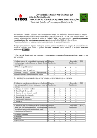 Universidade Federal do Rio Grande do Sul
Escola de Administração
PROGRAMA DE PÓS- GRADUAÇÃO EM ADMINISTRAÇÃO
Centro de Estudos e Pesquisas em Administração
O Centro de Estudos e Pesquisas em Administração (CEPA) está apoiando o desenvolvimento da pesquisa
acadêmica sob a coordenação da aluna Denise Ries Russo e orientação do Prof. Dr. Luiz Antonio Slongo. Este
estudo é pré-requisito para titulação de mestre no PPGA-UFRGS, e tem como objetivo “Identificar problemas
e/ou dificuldades das micro e pequenas empresas clientes do Balcão SEBRAE – Porto Alegre.
Para tanto, solicitamo s as sua colaboração no preenchimento do questionário a seguir.
A seguir apresentaremos algumas afirmações, gostaria que você manifestasse o seu grau de concordância em
relação a cada uma delas, sendo 1 quando Discorda Totalmente com a afirmação e 5 quando Concorda
Totalmente. CARTÃO
I – IDENTIFICAÇÃO DO PRINCIPAL PROBLEMA ENFRENTADO PELO EMPRESÁRIO POR OCASIÃO DA ABERTURA DO
SEU NEGÓCIO
1. Indique o grau de concordância em relação aos
problemas que você enfrentou ao decidir abrir a
sua empresa.
Discordo
Totalmente
Concordo
Totalmente
SCO
1. Definir em qual área atuar 1. 2. 3. 4. 5. 9.
2. Elaborar o plano de negócios 1. 2. 3. 4. 5. 9.
3. Registrar a empresa – preparar a documentação 1. 2. 3. 4. 5. 9.
4. Organizar as atividades financeiras básicas 1. 2. 3. 4. 5. 9.
II – IDENTIFICAÇÃO DOS PROBLEMAS DO EMPRESÁRIO NO GERENCIAMENTO DA EMPRESA
2. Indique o grau de concordância em relação as
sua preocupações, nesse momento, com a
empresa
Discordo
Totalmente
Concordo
Totalmente
SCO
1. Criação de um novo produto 1. 2. 3. 4. 5. 9.
2. Identificação do mercado 1. 2. 3. 4. 5. 9.
3. Retorno do investimento inicial 1. 2. 3. 4. 5. 9.
4. Organização das atividades 1. 2. 3. 4. 5. 9.
5. Expansão da empresa 1. 2. 3. 4. 5. 9.
6. Controle dos resultados 1. 2. 3. 4. 5. 9.
7. Inovação 1. 2. 3. 4. 5. 9.
3. Indique o grau de concordância em relação as
áreas que você encontra maiores problemas para
gerenciar a sua empresa, no momento atual.
Discordo
Totalmente
Concordo
Totalmente
SCO
1. Administrativa/Financeira 1. 2. 3. 4. 5. 9.
2. Recursos Humanos 1. 2. 3. 4. 5. 9.
3. Produção 1. 2. 3. 4. 5. 9.
4. Mercado 1. 2. 3. 4. 5. 9.
5. Planejamento 1. 2. 3. 4. 5. 9.
 