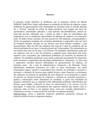 RESUMO
O presente estudo identifica os problemas que as empresas clientes do Balcão
SEBRAE–Sede/Porto Alegre enfrentaram no momento da abertura da empresa e quais
problemas de gerenciamento estão enfrentando no momento atual. O método aplicado
foi o “Survey” baseado na coleta de dados primários (em campo) por meio de
questionários estruturados aplicados a uma amostra não-probabilística, através de
entrevista pessoal, elaborada com o intuito de obter o grau de concordância dos
empresários com os problemas apresentados na abertura da empresa e no momento
atual. Os dados foram coletados em uma amostra de 106 empresas, correspondendo a
36,4% da população estudada. Os resultados identificam o empresário com um nível
de formação bastante elevado, na sua maioria com nível superior completo e com
especialização. Mais de 50% das empresas têm mais de 5 anos de existência, são da
área de prestação de serviços e a maioria possui até 9 funcionários. Os respondentes na
sua maioria têm mais de 30 anos e são homens. Os resultados identificaram ainda que
nas empresas com até 3 anos de existência e naquelas cujos empresários têm curso
superior esses concordam que enfrentaram problemas no momento da abertura da
empresa. Os resultados apontaram como sendo a principal preocupação do empresário
nesse momento a organização das atividades administrativo- financeiras. As áreas que
o empresário encontra maiores dificuldades no gerenciamento da empresa, no
momento atual, são a área de Administrativo- financeira e de Mercado. Foram
identificados problemas gerenciais em todas as áreas pesquisadas, dos quais
relacionamos alguns: quanto a consolidação dos controles de resultados e incentivo a
inovação; a obtenção de recursos para capital de giro e para financiar o crescimento
das empresas; no controle de qualidade das suas empresas; no recrutamento e seleção
de pessoal; no desenvolvimento de relatórios e sistemas de controles gerenciais e
quanto a informações sobre indicadores de resultado. A partir dos resultados da
pesquisa concluímos que as empresas estão enfrentando problemas identificados por
Greiner apud Padula, referentes às fases de sobrevivência e de sucesso e/ou de
decolagem. A média das concordâncias das respostas indicam que muitas vezes as
empresas estão na Fase 2, em algumas áreas, como por exemplo, administrativo-
-financeira e na Fase 3, como na área de mercado, em algumas questões.
Palavras-chave: micro e pequenas empresas; problemas gerenciais; abertura de
empresa; gestão de micro e pequenas empresa.
 