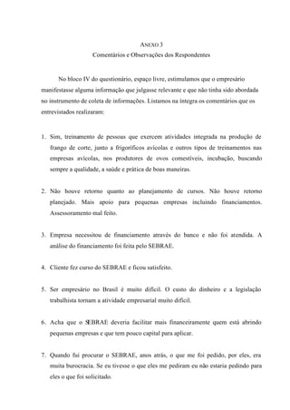 ANEXO 3
Comentários e Observações dos Respondentes
No bloco IV do questionário, espaço livre, estimulamos que o empresário
manifestasse alguma informação que julgasse relevante e que não tinha sido abordada
no instrumento de coleta de informações. Listamos na íntegra os comentários que os
entrevistados realizaram:
1. Sim, treinamento de pessoas que exercem atividades integrada na produção de
frango de corte, junto a frigoríficos avícolas e outros tipos de treinamentos nas
empresas avícolas, nos produtores de ovos comestíveis, incubação, buscando
sempre a qualidade, a saúde e prática de boas maneiras.
2. Não houve retorno quanto ao planejamento de cursos. Não houve retorno
planejado. Mais apoio para pequenas empresas incluindo financiamentos.
Assessoramento mal feito.
3. Empresa necessitou de financiamento através do banco e não foi atendida. A
análise do financiamento foi feita pelo SEBRAE.
4. Cliente fez curso do SEBRAE e ficou satisfeito.
5. Ser empresário no Brasil é muito difícil. O custo do dinheiro e a legislação
trabalhista tornam a atividade empresarial muito difícil.
6. Acha que o SEBRAE deveria facilitar mais financeiramente quem está abrindo
pequenas empresas e que tem pouco capital para aplicar.
7. Quando fui procurar o SEBRAE, anos atrás, o que me foi pedido, por eles, era
muita burocracia. Se eu tivesse o que eles me pediram eu não estaria pedindo para
eles o que foi solicitado.
 