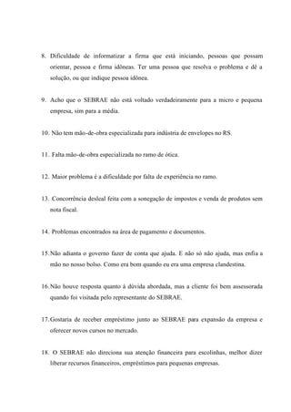 8. Dificuldade de informatizar a firma que está iniciando, pessoas que possam
orientar, pessoa e firma idôneas. Ter uma pessoa que resolva o problema e dê a
solução, ou que indique pessoa idônea.
9. Acho que o SEBRAE não está voltado verdadeiramente para a micro e pequena
empresa, sim para a média.
10. Não tem mão-de-obra especializada para indústria de envelopes no RS.
11. Falta mão-de-obra especializada no ramo de ótica.
12. Maior problema é a dificuldade por falta de experiência no ramo.
13. Concorrência desleal feita com a sonegação de impostos e venda de produtos sem
nota fiscal.
14. Problemas encontrados na área de pagamento e documentos.
15.Não adianta o governo fazer de conta que ajuda. E não só não ajuda, mas enfia a
mão no nosso bolso. Como era bom quando eu era uma empresa clandestina.
16.Não houve resposta quanto à dúvida abordada, mas a cliente foi bem assessorada
quando foi visitada pelo representante do SEBRAE.
17.Gostaria de receber empréstimo junto ao SEBRAE para expansão da empresa e
oferecer novos cursos no mercado.
18. O SEBRAE não direciona sua atenção financeira para escolinhas, melhor dizer
liberar recursos financeiros, empréstimos para pequenas empresas.
 
