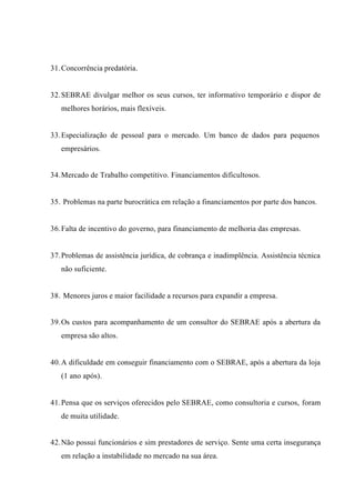 31.Concorrência predatória.
32.SEBRAE divulgar melhor os seus cursos, ter informativo temporário e dispor de
melhores horários, mais flexíveis.
33.Especialização de pessoal para o mercado. Um banco de dados para pequenos
empresários.
34.Mercado de Trabalho competitivo. Financiamentos dificultosos.
35. Problemas na parte burocrática em relação a financiamentos por parte dos bancos.
36.Falta de incentivo do governo, para financiamento de melhoria das empresas.
37.Problemas de assistência jurídica, de cobrança e inadimplência. Assistência técnica
não suficiente.
38. Menores juros e maior facilidade a recursos para expandir a empresa.
39.Os custos para acompanhamento de um consultor do SEBRAE após a abertura da
empresa são altos.
40.A dificuldade em conseguir financiamento com o SEBRAE, após a abertura da loja
(1 ano após).
41.Pensa que os serviços oferecidos pelo SEBRAE, como consultoria e cursos, foram
de muita utilidade.
42.Não possui funcionários e sim prestadores de serviço. Sente uma certa insegurança
em relação a instabilidade no mercado na sua área.
 