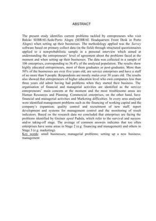 ABSTRACT
The present study identifies current problems tackled by entrepreneurs who visit
Balcão SEBRAE-Sede/Porto Alegre (SEBRAE Headquarters Front Desk in Porto
Alegre) when setting up their businesses. The methodology applied was the Survey
software based on primary collect data (in the field) through structured questionnaires
applied to a non-probabilistic sample in a personal interview which aimed at
understanding the entrepreneurs’ level of agreement about the problems faced at the
moment and when setting up their businesses. The data was collected in a sample of
106 enterprises, corresponding to 36.4% of the analysed population. The results show
highly educated entrepreneurs, most of them graduates or post-graduates. More than
50% of the businesses are over five years old, are service enterprises and have a staff
of no more than 9 people. Respondents are mostly males over 30 years old. The results
also showed that entrepreneurs of higher education level who own companies less than
three years old admit having had problems when they started their business. The
organisation of financial and managerial activities are identified as the service
entrepreneurs’ main concern at the moment and the most troublesome areas are
Human Resources and Planning. Commercial enterprises, on the other hand, have
financial and managerial activities and Marketing difficulties. In every area analysed
were identified management problems such as the financing of working capital and the
company’s expansion; quality control and recruitment of new staff; report
development and systems for management control and the monitoring of result
indicators. Based on the research data we concluded that enterprises are facing the
problems identified by Greiner apud Padula, which refer to the survival and success
and/or taking-off stage. The average of common answers indicates that too often
enterprises have some areas in Stage 2 (e.g. financing and management) and others in
Stage 3 (e.g. marketing).
Key words: small businesses; managerial problems; setting up a new business;
management
 