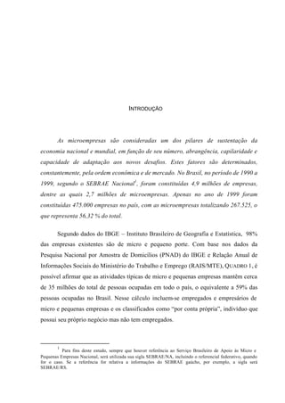 INTRODUÇÃO
As microempresas são consideradas um dos pilares de sustentação da
economia nacional e mundial, em função de seu número, abrangência, capilaridade e
capacidade de adaptação aos novos desafios. Estes fatores são determinados,
constantemente, pela ordem econômica e de mercado. No Brasil, no período de 1990 a
1999, segundo o SEBRAE Nacional1
, foram constituídas 4,9 milhões de empresas,
dentre as quais 2,7 milhões de microempresas. Apenas no ano de 1999 foram
constituídas 475.000 empresas no país, com as microempresas totalizando 267.525, o
que representa 56,32 % do total.
Segundo dados do IBGE – Instituto Brasileiro de Geografia e Estatística, 98%
das empresas existentes são de micro e pequeno porte. Com base nos dados da
Pesquisa Nacional por Amostra de Domicílios (PNAD) do IBGE e Relação Anual de
Informações Sociais do Ministério do Trabalho e Emprego (RAIS/MTE), QUADRO 1, é
possível afirmar que as atividades típicas de micro e pequenas empresas mantêm cerca
de 35 milhões do total de pessoas ocupadas em todo o país, o equivalente a 59% das
pessoas ocupadas no Brasil. Nesse cálculo incluem-se empregados e empresários de
micro e pequenas empresas e os classificados como “por conta própria”, indivíduo que
possui seu próprio negócio mas não tem empregados.
1
Para fins deste estudo, sempre que houver referência ao Serviço Brasileiro de Apoio às Micro e
Pequenas Empresas Nacional, será utilizada sua sigla SEBRAE/NA, incluindo o referencial federativo, quando
for o caso. Se a referência for relativa a informações do SEBRAE gaúcho, por exemplo, a sigla será
SEBRAE/RS.
 