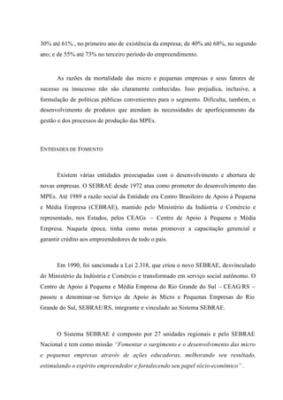 30% até 61% , no primeiro ano de existência da empresa; de 40% até 68%, no segundo
ano; e de 55% até 73% no terceiro período do empreendimento.
As razões da mortalidade das micro e pequenas empresas e seus fatores de
sucesso ou insucesso não são claramente conhecidas. Isso prejudica, inclusive, a
formulação de políticas públicas convenientes para o segmento. Dificulta, também, o
desenvolvimento de produtos que atendam às necessidades de aperfeiçoamento da
gestão e dos processos de produção das MPEs.
ENTIDADES DE FOMENTO
Existem várias entidades preocupadas com o desenvolvimento e abertura de
novas empresas. O SEBRAE desde 1972 atua como promotor do desenvolvimento das
MPEs. Até 1989 a razão social da Entidade era Centro Brasileiro de Apoio à Pequena
e Média Empresa (CEBRAE), mantido pelo Ministério da Indústria e Comércio e
representado, nos Estados, pelos CEAGs – Centro de Apoio à Pequena e Média
Empresa. Naquela época, tinha como metas promover a capacitação gerencial e
garantir crédito aos empreendedores de todo o país.
Em 1990, foi sancionada a Lei 2.318, que criou o novo SEBRAE, desvinculado
do Ministério da Indústria e Comércio e transformado em serviço social autônomo. O
Centro de Apoio à Pequena e Média Empresa do Rio Grande do Sul – CEAG/RS –
passou a denominar-se Serviço de Apoio às Micro e Pequenas Empresas do Rio
Grande do Sul, SEBRAE/RS, integrante e vinculado ao Sistema SEBRAE.
O Sistema SEBRAE é composto por 27 unidades regionais e pelo SEBRAE
Nacional e tem como missão “Fomentar o surgimento e o desenvolvimento das micro
e pequenas empresas através de ações educadoras, melhorando seu resultado,
estimulando o espírito empreendedor e fortalecendo seu papel sócio-econômico” .
 