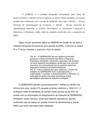 O SEBRAE é a entidade designada formalmente para tratar do
desenvolvimento e abertura de novos negócios no Brasil. Outras entidades, no entanto,
também têm colaborado com a missão do SEBRAE, entre elas o SENAC – Serviço
Nacional de Aprendizagem do Comércio, o SENAI – Serviço Nacional de
Aprendizagem Industrial, os Centros Tecnológicos, as Associações Comerciais e
Industriais, os Sindicatos, enfim, todas as entidades envolvidas com o segmento das
MPEs.
Optou-se por apresentar dados do SEBRAE em função de ser essa a
entidade designada formalmente para atender às MPEs, conforme os artigos
6º e 7º do seu Estatuto e, esse ser o foco do estudo:
“Art. 6º – O SEBRAE/RS tem por objetivo primordial
promover o desenvolvimento das Micro e Pequenas
Empresas, industriais, comerciais, agrícolas e de serviços,
em seus aspectos tecnológicos, gerenciais e de recursos
humanos, em consonância com as políticas nacionais,
regionais e estaduais de desenvolvimento.
Art. 7º – Para o alcance dos seus objetivos, o campo de
trabalho do SEBRAE/RS inclui o planejamento, a
organização, o controle, o assessoramento, o fomento e a
execução de ações nas áreas econômica, social,
tecnológica, educacional, cultural e ecológica.”
O SEBRAE/RS atendeu aproximadamente 1 milhão de clientes nos
últimos dois anos, sendo 41% pessoas jurídicas, conforme o GRÁFICO 1. A
avaliação média de satisfação de clientes nesse período foi de 93%, de
acordo com as informações do Departamento de Pesquisa do SEBRAE/RS.
Entretanto, esses números, ainda que bastante expressivos, apenas
evidenciam que se realiza um grande número de atendimentos e que as
MPEs que foram atendidas estão satisfeitas.
 