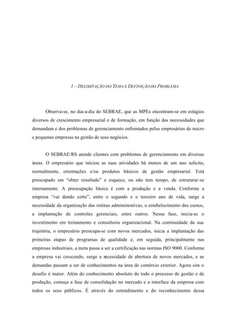 1 – DELIMITAÇÃO DO TEMA E DEFINIÇÃO DO PROBLEMA
Observa-se, no dia-a-dia do SEBRAE, que as MPEs encontram-se em estágios
diversos de crescimento empresarial e de formação, em função das necessidades que
demandam e dos problemas de gerenciamento enfrentados pelos empresários de micro
e pequenas empresas na gestão de seus negócios.
O SEBRAE/RS atende clientes com problemas de gerenciamento em diversas
áreas. O empresário que iniciou as suas atividades há menos de um ano solicita,
normalmente, orientações e/ou produtos básicos de gestão empresarial. Está
preocupado em “obter resultado” e esquece, ou não tem tempo, de estruturar-se
internamente. A preocupação básica é com a produção e a venda. Conforme a
empresa “vai dando certo”, entre o segundo e o terceiro ano de vida, surge a
necessidade da organização das rotinas administrativas, o estabelecimento dos custos,
a implantação de controles gerenciais, entre outros. Nessa fase, inicia-se o
investimento em treinamento e consultoria organizacional. Na continuidade da sua
trajetória, o empresário preocupa-se com novos mercados, inicia a implantação das
primeiras etapas de programas de qualidade e, em seguida, principalmente nas
empresas industriais, a meta passa a ser a certificação nas normas ISO 9000. Conforme
a empresa vai crescendo, surge a necessidade de abertura de novos mercados, e as
demandas passam a ser de conhecimentos na área de comércio exterior. Agora sim o
desafio é maior. Além do conhecimento absoluto de todo o processo de gestão e de
produção, começa a fase de consolidação no mercado e a interface da empresa com
todos os seus públicos. É através do entendimento e do reconhecimento dessa
 