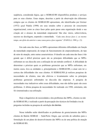 seqüência, considerada lógica, que o SEBRAE/RS disponibiliza produtos e serviços
para os seus clientes. Estas etapas, descritas a partir da observação dos diferentes
estágios que os clientes do SEBRAE/RS apresentam, são identificadas por Greiner
(1972) apud Padula (1998) em seus estudos sobre o processo de crescimento
organizacional, como as cinco fases pelas quais passa uma organização desde a sua
criação até o alcance da maturidade empresarial. São elas: início, sobrevivência,
sucesso ou decolagem, expansão e maturidade. “Cada uma dessas fases é, ao mesmo
tempo, um efeito da anterior e uma causa para a fase seguinte” (PADULA, 1998, p. 15).
Em cada uma das fases, as MPEs apresentam diferentes dificuldades em função
da maturidade empresarial, do tempo de funcionamento do empreendimento, do tipo
de setor de atuação, entre outras características. O desafio em cada uma das fases é tão
grande que é difícil priorizar quais são as principais dificuldades que as MPEs
enfrentam no seu dia-a-dia sem a utilização de um método confiável. A dificuldade de
determinar e priorizar quais os problemas gerenciais que as MPEs enfrentam, em
muitos casos, leva as entidades e, principalmente o SEBRAE/RS, a atuar sem ter a
certeza das dificuldades dos seus clientes. O SEBRAE/RS já realizou pesquisas de
necessidades de clientes, mas não efetivou o levantamento sobre os principais
problemas gerenciais enfrentados no dia-a-dia das empresas. A pesquisa de
necessidades traz indicativos sobre essas dificuldades, mas não define quais são esses
problemas. A última pesquisa de necessidades foi realizada em 1998, entretanto, não
foi sistematizada a sua utilização.
Hoje o diagnóstico de necessidades e dos problemas das MPEs, clientes ou não
do SEBRAE/RS, é realizado a partir da percepção dos técnicos da Entidade e/ou de
perguntas incluídas na pesquisa de satisfação de clientes.
Nesse trabalho serão identificados os problemas de gerenciamento das MPEs
clientes do Balcão SEBRAE – Sede/Porto Alegre, que servirão de subsídios para a
formulação de um plano de desenvolvimento das MPEs ou de uma política de atuação
do SEBRAE/RS.
 