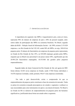 2 – IMPORTÂNCIA DO ESTUDO
A importância do segmento das MPEs é inquestionável, pois, como já vimos,
representa 98% do número de empresas do país e 40% do pessoal ocupado, entre
outros dados de participação das MPEs na economia brasileira. No Brasil, segundo
dados da RAIS – Relação Anual de Informações Sociais – de 1999, existem 2.131.024
empresas, e no Rio Grande do Sul 192.145, sendo 98% de MPEs, ou seja, 188.618 de
pequeno porte. O número de funcionários em empresas de pequeno porte representam,
no Estado do Rio Grande do Sul, 45%, ou 818.680 empregos gerados pelas MPEs,
enquanto que no Brasil esse percentual é um pouco menor 40%, significando que dos
24.991.236 funcionários empregados, 10.153.866 são gerados pelos pequenos
empreendimentos.
Segundo dados da Junta Comercial do Rio Grande do Sul, até agosto de 2001
foram abertas 32.641 novas empresas no Estado, sendo 17.963 firmas individuais e
14.678 empresas Limitadas, sendo, portanto, 99,41 % das empresas constituídas.
Em todo o país desenvolvido, existe a compreensão de que os
empreendimentos de pequeno porte constituem a base da economia de mercado. Todos
os países de economia avançada preocupam-se em estudar o segmento e conhecer as
suas necessidades para criar instrumentos de apoio a seu desenvolvimento. No Brasil e
no Estado do RS os números de empreendimentos de pequeno porte são bastantes
significativos, justificando dessa forma um estudo sobre o segmento.
 