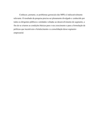 Conhecer, portanto, os problemas gerenciais das MPEs é indiscutivelmente
relevante. O resultado da pesquisa precisa ser plenamente divulgado e conhecido por
todos os dirigentes públicos e entidades voltadas ao desenvolvimento do segmento, a
fim de se criarem as condições básicas para o seu crescimento e para a formulação de
políticas que incentivem o fortalecimento e a consolidação desse segmento
empresarial.
 