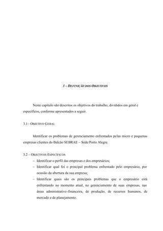 3 – DEFINIÇÃO DOS OBJETIVOS
Neste capítulo são descritos os objetivos do trabalho, divididos em geral e
específicos, conforme apresentados a seguir.
3.1– OBJETIVO GERAL
Identificar os problemas de gerenciamento enfrentados pelas micro e pequenas
empresas clientes do Balcão SEBRAE – Sede/Porto Alegre.
3.2 – OBJETIVOS ESPECÍFICOS
– Identificar o perfil das empresas e dos empresários;
– Identificar qual foi o principal problema enfrentado pelo empresário, por
ocasião da abertura da sua empresa;
– Identificar quais são os principais problemas que o empresário está
enfrentando no momento atual, no gerenciamento de suas empresas, nas
áreas administrativo-financeira, de produção, de recursos humanos, de
mercado e de planejamento.
 