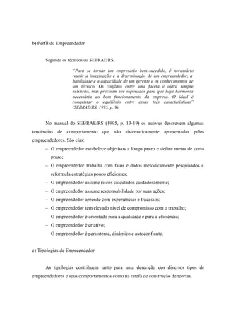 b) Perfil do Empreendedor
Segundo os técnicos do SEBRAE/RS,
“Para se tornar um empresário bem-sucedido, é necessário
reunir a imaginação e a determinação de um empreendedor, a
habilidade e a capacidade de um gerente e os conhecimentos de
um técnico. Os conflitos entre uma faceta e outra sempre
existirão, mas precisam ser superados para que haja harmonia
necessária ao bom funcionamento da empresa. O ideal é
conquistar o equilíbrio entre essas três características”
(SEBRAE/RS, 1995, p. 9).
No manual do SEBRAE/RS (1995, p. 13-19) os autores descrevem algumas
tendências de comportamento que são sistematicamente apresentadas pelos
empreendedores. São elas:
– O empreendedor estabelece objetivos a longo prazo e define metas de curto
prazo;
– O empreendedor trabalha com fatos e dados metodicamente pesquisados e
reformula estratégias pouco eficientes;
– O empreendedor assume riscos calculados cuidadosamente;
– O empreendedor assume responsabilidade por suas ações;
– O empreendedor aprende com experiências e fracassos;
– O empreendedor tem elevado nível de compromisso com o trabalho;
– O empreendedor é orientado para a qualidade e para a eficiência;
– O empreendedor é criativo;
– O empreendedor é persistente, dinâmico e autoconfiante.
c) Tipologias de Empreendedor
As tipologias contribuem tanto para uma descrição dos diversos tipos de
empreendedores e seus comportamentos como na tarefa de construção de teorias.
 