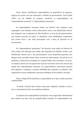 Vários autores classificaram empreendedores ou proprietários de pequenos
negócios de acordo com suas motivações e métodos de gerenciamento. Assim Smith
(1967), em um trabalho de pesquisa, classificou os empreendedores em
“empreendedores artesanais” e “empreendedores oportunistas”.
Os empreendedores artesanais tinham um histórico mais freqüente como
empregados; uma formação escolar relativamente menor; uma identificação anterior
mais freqüente com as operações de chão-de-fábrica, ao invés de alto gerenciamento;
suas histórias pessoais, em geral, os identificam como trabalhadores competentes.
Eles evitam riscos e não estão preocupados com a busca de parcerias ou de
investimentos.
Os “empreendedores oportunistas” são descritos como tendo um histórico de
classe média, uma educação mais ampla, uma experiência de trabalho variada e uma
identificação anterior com o alto gerenciamento. Como proprietários-gerentes, eles
delegam mais, percebem muitas fontes externas de financiamento, são pró-ativos no
marketing e desenvolvem estratégias de competitividade mais inovadores e diversas.
As empresas abertas por eles apresentam taxas de crescimento muito mais altas do que
aquelas dos empreendedores artesanais. Os empreendedores oportunistas parecem
mais dispostos a mudanças e possuem habilidade para responder ao ambiente. Suas
organizações crescem rapidamente e possuem estratégias de diversidade e inovação.
Filley e Aldag (1978) classificam o empreendedor em 3 tipos: artesão, promotor
e administrador.
O artesão é descrito pelos autores como pouco adaptado, inclinado a evitar o
risco e concentrado em fazer um confortável ambiente.
As empresas dos empreendedores promotores eram organizadas informalmente
para explorar um único tipo de competitividade avançada. Os empreendedores são
 
