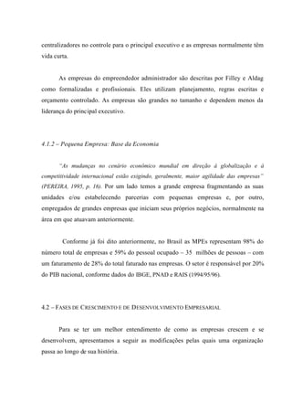 centralizadores no controle para o principal executivo e as empresas normalmente têm
vida curta.
As empresas do empreendedor administrador são descritas por Filley e Aldag
como formalizadas e profissionais. Eles utilizam planejamento, regras escritas e
orçamento controlado. As empresas são grandes no tamanho e dependem menos da
liderança do principal executivo.
4.1.2 – Pequena Empresa: Base da Economia
“As mudanças no cenário econômico mundial em direção à globalização e à
competitividade internacional estão exigindo, geralmente, maior agilidade das empresas”
(PEREIRA, 1995, p. 16). Por um lado temos a grande empresa fragmentando as suas
unidades e/ou estabelecendo parcerias com pequenas empresas e, por outro,
empregados de grandes empresas que iniciam seus próprios negócios, normalmente na
área em que atuavam anteriormente.
Conforme já foi dito anteriormente, no Brasil as MPEs representam 98% do
número total de empresas e 59% do pessoal ocupado – 35 milhões de pessoas – com
um faturamento de 28% do total faturado nas empresas. O setor é responsável por 20%
do PIB nacional, conforme dados do IBGE, PNAD e RAIS (1994/95/96).
4.2 – FASES DE CRESCIMENTO E DE DESENVOLVIMENTO EMPRESARIAL
Para se ter um melhor entendimento de como as empresas crescem e se
desenvolvem, apresentamos a seguir as modificações pelas quais uma organização
passa ao longo de sua história.
 