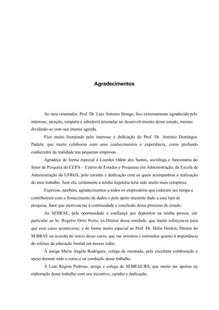 Agradecimentos
Ao meu orientador, Prof. Dr. Luiz Antonio Slongo, fico extremamente agradecida pelo
interesse, atenção, simpatia e sabedoria prestadas no desenvolvimento desse estudo, mesmo
dividindo-se com sua imensa agenda.
Fico muito lisonjeada pelo interesse e dedicação do Prof. Dr. Antonio Domingos
Padula, que muito colaborou com seus conhecimentos e experiência, como profundo
conhecedor da realidade nas pequenas empresas.
Agradeço de forma especial à Lourdes Odete dos Santos, socióloga e funcionária do
Setor de Pesquisa do CEPA – Centro de Estudos e Pesquisas em Administração, da Escola de
Administração da UFRGS, pelo carinho e dedicação com os quais acompanhou a realização
do meu trabalho. Sem ela, certamente a minha trajetória teria sido muito mais complexa.
Expresso, também, agradecimentos a todos os empresários que cederam seu tempo e
contribuíram com o fornecimento de dados e pelo apoio irrestrito dado a esse tipo de
pesquisa, fator que motivou-me à continuidade e conclusão desse processo de estudo.
Ao SEBRAE, pela oportunidade e confiança que depositou na minha pessoa, em
particular ao Sr. Rogério Ortiz Porto, ex-Diretor dessa entidade, que muito esforçou-se para
que esse curso acontecesse, e de forma muito especial ao Prof. Dr. Hélio Henkin, Diretor do
SEBRAE na ocasião do início desse curso, que me orientou e estimulou quanto à importância
do reforço da educação formal em nossas vidas.
À amiga Maria Angela Rodrigues, colega de mestrado, pela excelente colaboração e
apoio durante todo o curso e na condução desse trabalho.
À Loni Regina Pedroso, amiga e colega do SEBRAE/RS, que muito me apoiou na
elaboração desse trabalho com seu incentivo, carinho e dedicação.
 